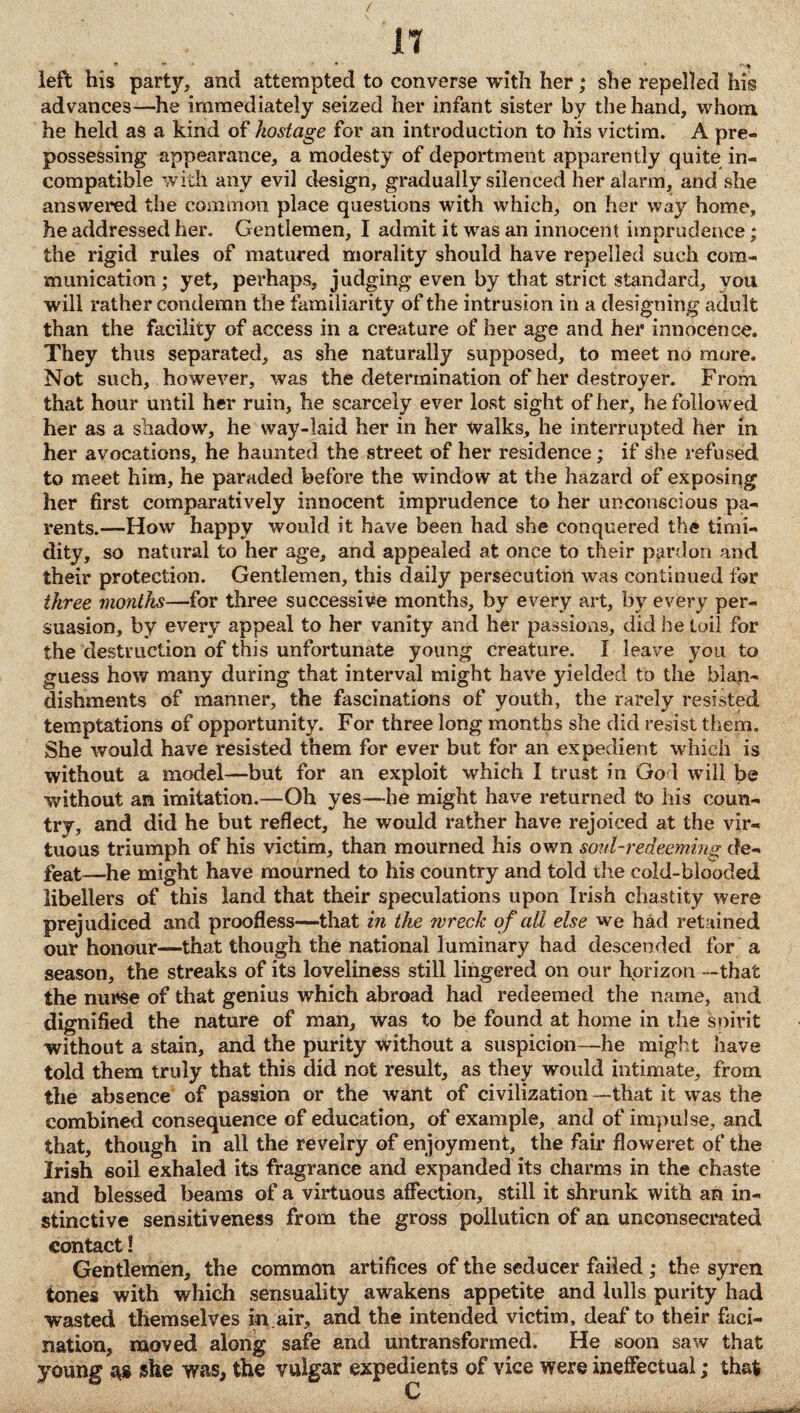 left his party, and attempted to converse with her; she repelled his advances—he immediately seized her infant sister by the hand, whom he held as a kind of hostage for an introduction to his victim. A pre¬ possessing appearance, a modesty of deportment apparently quite in¬ compatible with any evil design, gradually silenced her alarm, and she answered the common place questions with which, on her way home, he addressed her. Gentlemen, I admit it was an innocent imprudence; the rigid rules of matured morality should have repelled such com¬ munication; yet, perhaps, judging even by that strict standard, you will rather condemn the familiarity of the intrusion in a designing adult than the facility of access in a creature of her age and her innocence. They thus separated, as she naturally supposed, to meet no more. Not such, however, was the determination of her destroyer. From, that hour until her ruin, he scarcely ever lost sight of her, he followed her as a shadow, he way-laid her in her Walks, he interrupted her in her avocations, he haunted the street of her residence; if she refused to meet him, he paraded before the window at the hazard of exposing her first comparatively innocent imprudence to her unconscious pa¬ rents.—How happy would it have been had she conquered the timi¬ dity, so natural to her age, and appealed at once to their pardon and their protection. Gentlemen, this daily persecution was continued for three months—for three successive months, by every art, by every per¬ suasion, by every appeal to her vanity and her passions, did he toil for the destruction of this unfortunate young creature. I leave you to guess how many during that interval might have yielded to the blan¬ dishments of manner, the fascinations of youth, the rarely resisted temptations of opportunity. For three long months she did resist them. She would have resisted them for ever but for an expedient which is without a model—but for an exploit which I trust in Go 1 will be without an imitation.—Oh yes—he might have returned to his coun¬ try, and did he but reflect, he would rather have rejoiced at the vir¬ tuous triumph of his victim, than mourned his own soul-redeeming de¬ feat—he might have mourned to his country and told the cold-blooded libellers of this land that their speculations upon Irish chastity were prejudiced and proofless—that in the wreck of all else we had retained our honour—that though the national luminary had descended for a season, the streaks of its loveliness still lingered on our horizon —that the nurse of that genius which abroad had redeemed the name, and dignified the nature of man, was to be found at home in the soirit without a stain, and the purity without a suspicion—he might have told them truly that this did not result, as they would intimate, from the absence of passion or the want of civilization—that it was the combined consequence of education, of example, and of impulse, and that, though in all the revelry of enjoyment, the fair floweret of the Irish soil exhaled its fragrance and expanded its charms in the chaste and blessed beams of a virtuous affection, still it shrunk with an in¬ stinctive sensitiveness from the gross pollution of an unconsecrated contact! Gentlemen, the common artifices of the seducer failed ; the syren tones with which sensuality awakens appetite and lulls purity had wasted themselves in air, and the intended victim, deaf to their faci- nation, moved along safe and untransformed. He soon saw that young as she was, the vulgar expedients of vice were ineffectual; that