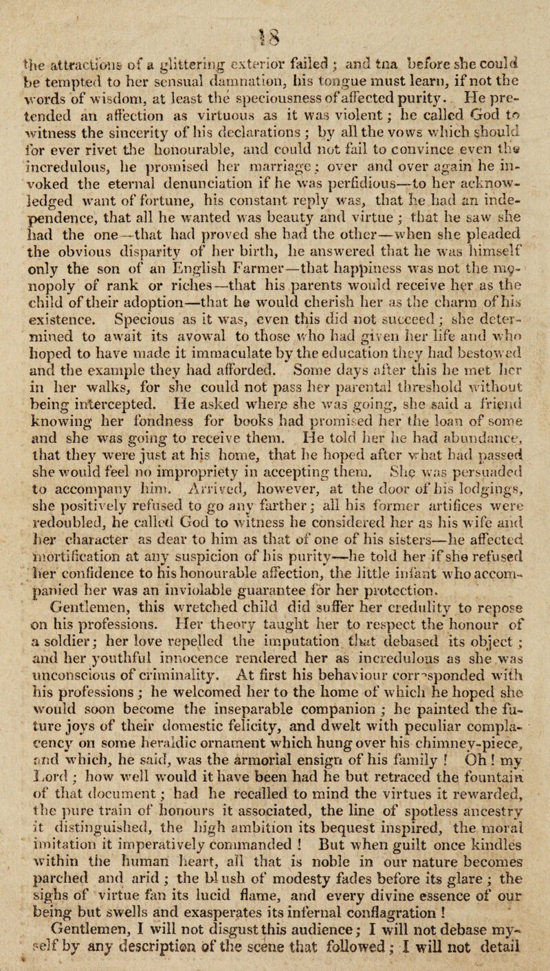 the attraction® of a glittering exterior failed ; and tna before she could be tempted to her sensual damnation, his tongue must learn, if not the words of wisdom, at least the speciousness of affected purity. He pre¬ tended an affection as virtuous as it was violent; he called God to witness the sincerity of his declarations ; by all the vows which should for ever rivet tire honourable, and could not fail to convince even th« incredulous, he promised her marriage ; over and over again he in¬ voked the eternal denunciation if he was perfidious—to her acknow¬ ledged want of fortune, his constant reply was, that he had an inde¬ pendence, that all he wanted was beauty and virtue; that he saw she had the one -that had proved she had the other—when she pleaded the obvious disparity of her birth, he answered that he was himself only the son of an English Farmer—that happiness was not the mo¬ nopoly of rank or riches—that his parents would receive her as the child of their adoption—that he would cherish her as the charm of his existence. Specious as it was, even this did not succeed; she deter¬ mined to await its avowal to those who had given her life and who hoped to have made it immaculate by the education they had bestowed and the example they had afforded. Some days after this he met her in her walks, for she could not pass her parental threshold without being intercepted. He asked where she was going, she said a friend knowing her fondness for books had promised her the loan of some and she was going to receive them. He told her he had abundance, that they were just at his home, that he hoped after what had passed she would feel no impropriety in accepting them. Slip was persuaded to accompany him. Arrived, however, at the door of his lodgings, she positively refused to go any farther; all his former artifices were redoubled, he called God to witness he considered her as his wife and 3ier character as dear to him as that of one of his sisters-—he affected mortification at any suspicion of his purity—he told her if she refused her confidence to his honourable affection, the little infant w ho accom¬ panied her was an inviolable guarantee for her protection. Gentlemen, this wretched child did suffer her credulity to repose on his professions. Her theory taught her to respect the honour of a soldier; her love repelled the imputation that debased its object; and her youthful innocence rendered her as incredulous as she was unconscious of criminality. At first his behaviour corresponded with his professions ; he welcomed her to the home of which he hoped she would soon become the inseparable companion ; he painted the fu¬ ture joys of their domestic felicity, and dwelt with peculiar compla¬ cency on some heraldic ornament which hangover his chimney-piece, and which, he said, was the armorial ensign of his family ! Oh ! my Lord ; how well w ould it have been had he but retraced the fountain of that document; had he recalled to mind the virtues it rewarded, the pure train of honours it associated, the line of spotless ancestry it distinguished, the high ambition its bequest inspired, the moral imitation it imperatively commanded ! But when guilt once kindles within the human heart, all that is noble in our nature becomes parched and arid ; the bl ush of modesty fades before its glare; the sighs of virtue fan its lucid flame, and every divine essence of our being but swells and exasperates its infernal conflagration ! Gentlemen, I will not disgust this audience; I will not debase my- ?elf by any description of the scene that followed; I will not detail