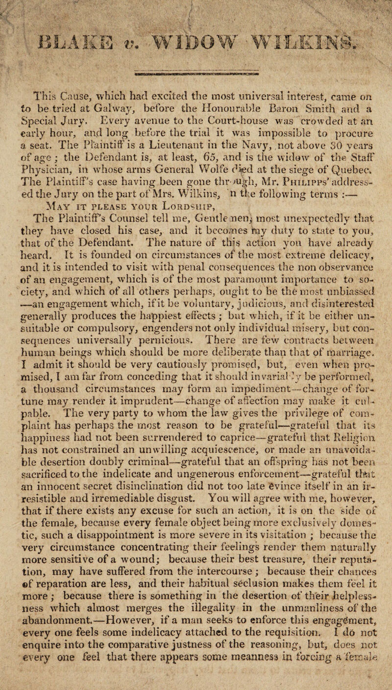 This Cause, which had excited the most universal interest, came on to be tried at Galway, before the Honourable Baron Smith and a Special Jury. Every avenue to the Court-house was crowded at an early hour, and long before the trial it was impossible to procure a seat. The Plaintiff is a Lieutenant in the Navy, not above SO years of age; the Defendant is, at least, 65, and is the widow of the Staff Physician, in whose arms General Wolfe died at the siege of Quebec,. The Plaintiff’s case having been gone through, Mr. Philipps’address¬ ed the Jury on the part of Mrs. Wilkins, n the following terms :— May it please your Lordship, The Plaintiff’s Counsel tell me. Gentle nen; most unexpectedly that they have closed his case, and it becomes my duty to state to you, that of the Defendant. The nature of this action you have already heard. It is founded on circumstances of the most extreme delicacy, and it is intended to visit with penal consequences the non observance of an engagement, which is of the most paramount importance to so¬ ciety, and which of all others perhaps, ought to be the most unbiassed. —an engagement which, if it be voluntary, judicious, and disinterested generally produces the happiest effects; but which, if it be either un¬ suitable or compulsory, engenders not only individual misery, but con¬ sequences universally pernicious. There are few contracts between human beings which should be more deliberate than that of marriage. I admit it should be very cautiously promised, but, even when pro¬ mised, I am far from conceding that it should invarial -y be performed, a thousand circumstances may form an impediment—change of for¬ tune may render it imprudent—change of affection may make it cul¬ pable. The very party to whom the law gives the privilege of com¬ plaint has perhaps the most reason to be grateful-—gratef ul that its happiness had not been surrendered to caprice—grateful that Religion has not constrained an unwilling acquiescence, or made an unavoida¬ ble desertion doubly criminal—grateful that an offspring has not been sacrificed to the indelicate and ungenerous enforcement—grateful that an innocent secret disinclination did not too late evince itself in an ir¬ resistible and irremediable disgust. You will agree with me, however, that if there exists any excuse for such an action, it is on the side of the female, because every female object being more exclusively domes¬ tic, such a disappointment is more severe in its visitation ; because the very circumstance concentrating their feelings render them naturally more sensitive of a wound; because their best treasure, their reputa¬ tion, may have suffered from the intercourse; because their chances ©f reparation are less, and their habitual seclusion makes them feel it more ; because there is something in the desertion of their helpless¬ ness which almost merges the illegality in the unmanliness of the abandonment.—However, if a man seeks to enforce this engagement, every one feels some indelicacy attached to the requisition. I do not enquire into the comparative justness of the reasoning, but, does not every one feel that there appears some meanness in forcing a'female