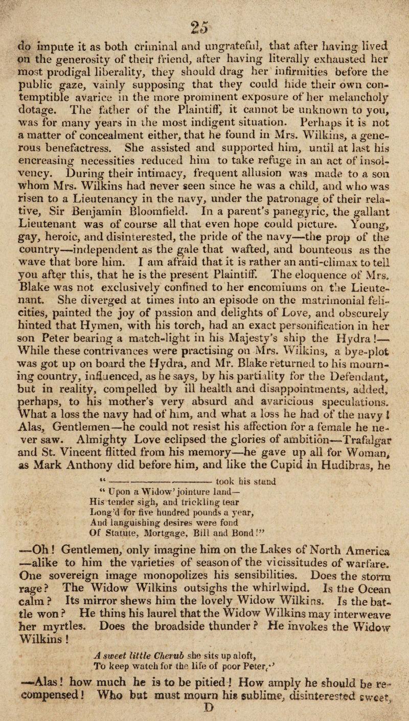 do impute it as both criminal and ungrateful, that after having lived on the generosity of their friend, after having literally exhausted her most prodigal liberality, they should drag her infirmities before the public gaze, vainly supposing that they could hide their own con¬ temptible avarice in the more prominent exposure of her melancholy dotage. The father of the Plaintiff*, it cannot be unknown to you, was for many years in the most indigent situation. Perhaps it is not a matter of concealment either, that he found in Mrs. Wilkins, a gene¬ rous benefactress. She assisted and supported him, until at last his encreasing necessities reduced him to take refuge in an act of insol¬ vency. During their intimacy, frequent allusion was made to a son whom Mrs. Wilkins had never seen since he was a child, and who was risen to a Lieutenancy in the navy, under the patronage of their rela¬ tive, Sir Benjamin Bloomfield. In a parent’s panegyric, the gallant Lieutenant was of course all that even hope could picture. Young, gay, heroic, and disinterested, the pride of the navy—the prop of the country—independent as the gale that wafted, and bounteous as the wave that bore him. I am afraid that it is rather an anti-climax to tell you after this, that he is the present Plaintiff. The eloquence of Mrs. Blake was not exclusively confined to her encomiums on the Lieute¬ nant. She diverged at times into an episode on the matrimonial feli¬ cities, painted the joy of passion and delights of Love, and obscurely hinted that Hymen, with his torch, had an exact personification in her son Peter bearing a match-light in his Majesty’s ship the Hydra!— While these contrivances were practising on Mrs. Wilkins, a bye-plot was got up on board the Hydra, and Mr. Blake returned to his mourn¬ ing country, influenced, as he says, by his partiality for the Defendant, but in reality, compelled by ill health and disappointments, added, perhaps, to his mother’s very absurd and avaricious speculations. What a loss the navy had of him, and what a loss he had of the navy ! Alas, Gentlemen—he could not resist his affection for a female he ne¬ ver saw. Almighty Love eclipsed the glories of ambition—Trafalgar and St. Vincent flitted from his memory—he gave up all for Woman, as Mark Anthony did before him, and like the Cupid in Hudibras, he “--took his stand “ Upon a Widow’jointure land— His tender sigh, and trickling tear Long’d for five hundred pounds a year, And languishing desires were fond Of Statute, Mortgage, Bill and Bond!” —Oh ! Gentlemen, only imagine him on the Lakes of North America —alike to him the varieties of season of the vicissitudes of warfare. One sovereign image monopolizes his sensibilities. Does the storm rage? The Widow Wilkins outsighs the whirlwind. Is the Ocean calm? Its mirror shews him the lovely Widow Wilkins. Is the bat¬ tle won ? He thins his laurel that the Widow Wilkins may interweave her myrtles. Does the broadside thunder ? He invokes the Widow Wilkins ! A sweet little Cherub she sits up aloft, To keep watch for the life of poor Peter/* —Alas! how much he is to be pitied! How amply he should be re¬ compensed! Who but must mourn his sublime, disinterested sweet D .