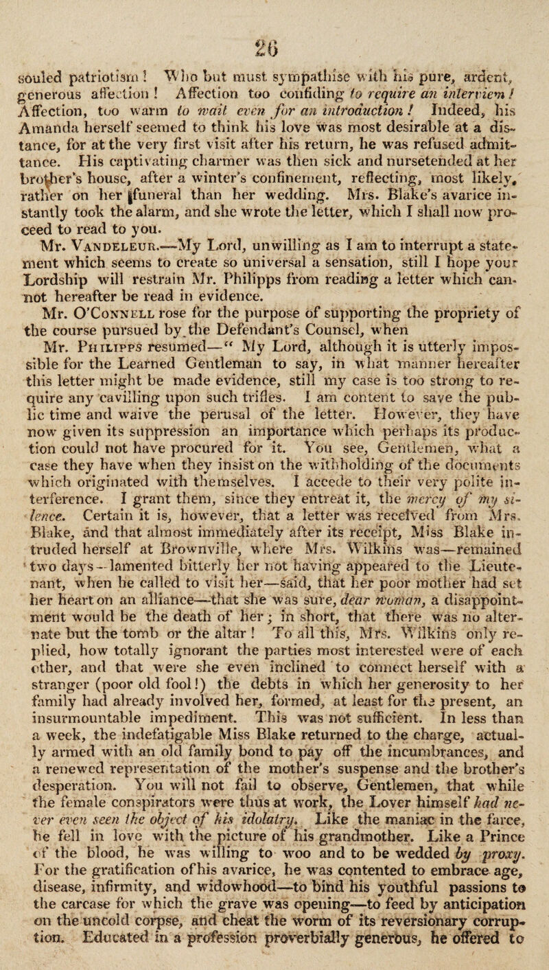 souled patriotism! Who but must sympathise with his pure, ardent, generous affection! Affection too confiding to require an inter viem / Affection, too warm to wait even for an introduction ! Indeed, his Amanda herself seemed to think his love was most desirable at a dis¬ tance, for at the very first visit after his return, he was refused admit¬ tance. His captivating charmer was then sick and nursetended at her broker's house, after a winter’s confinement, reflecting, most likely, rather on her |funeral than her wedding. Mrs. Blake’s avarice in¬ stantly took the alarm, and she wrote the letter, which I shall now pro¬ ceed to read to you. Mr. Vandeleur.—My Lord, unwilling as I am to interrupt a state¬ ment which seems to create so universal a sensation, still I hope your Lordship will restrain Mr. Philipps from reading a letter which can- not hereafter be read in evidence. Mr. O’Connell rose for the purpose of supporting the propriety of the course pursued by the Defendant’s Counsel, when Mr. Philipps resumed—“ My Lord, although it is utterly impos¬ sible for the Learned Gentleman to say, in what manner hereafter this letter might be made evidence, still my case is too strong to re¬ quire any cavilling upon such trifles. I am content to save the pub¬ lic time and waive the perusal of the letter. Plowever, they have now given its suppression an importance which perhaps its produc¬ tion could not have procured for it. You see. Gentlemen, what a case they have when they insist on the w ithholding of the documents which originated with themselves. I accede to their very polite in¬ terference. I grant them, since they entreat it, the mercy of my si¬ lence. Certain it is, however, that a letter was received from Mrs. Blake, and that almost immediately after its receipt. Miss Blake in¬ truded herself at Brownville, where Mrs. Wilkins w?as—remained two days- lamented bitterly her not having appeared to the Lieute¬ nant, when he called to visit her—-said, that her poor mother had set her heart, on an alliance—-that she was sure, dear rvonum, a disappoint¬ ment would be the death of her; in short, that there was no alter¬ nate but the tomb or the altar ! To all this, Mrs. Wilkins onfy re¬ plied, how totalty ignorant the parties most interested were of each other, and that were she even inclined to connect herself with a stranger (poor old fool!) the debts in which her generosity to her family had already involved her, formed, at least for the present, an insurmountable impediment. This was not sufficient. In less than a week, the indefatigable Miss Blake returned to the charge, actual¬ ly armed with an old family bond to pay off the incumbrances, and a renewed representation of the mother’s suspense and the brother’s desperation. You will not fail to observe. Gentlemen, that while the female conspirators were thus at work, the Lover himself had ne¬ ver even seen the object of his idolatry. Like the maniac in the farce, he fell in love writh the picture of his grandmother. Like a Prince of the blood, he was willing to wroo and to be wedded by proxy. For the gratification of his avarice, he w^as contented to embrace age, disease, infirmity, and widowhood—to bind his youthful passions to the carcase for which the grave was opening—to feed by anticipation on the uncold corpse, and cheat the worm of its reversionary corrup¬ tion. Educated in a profession proverbially generous, he offered to