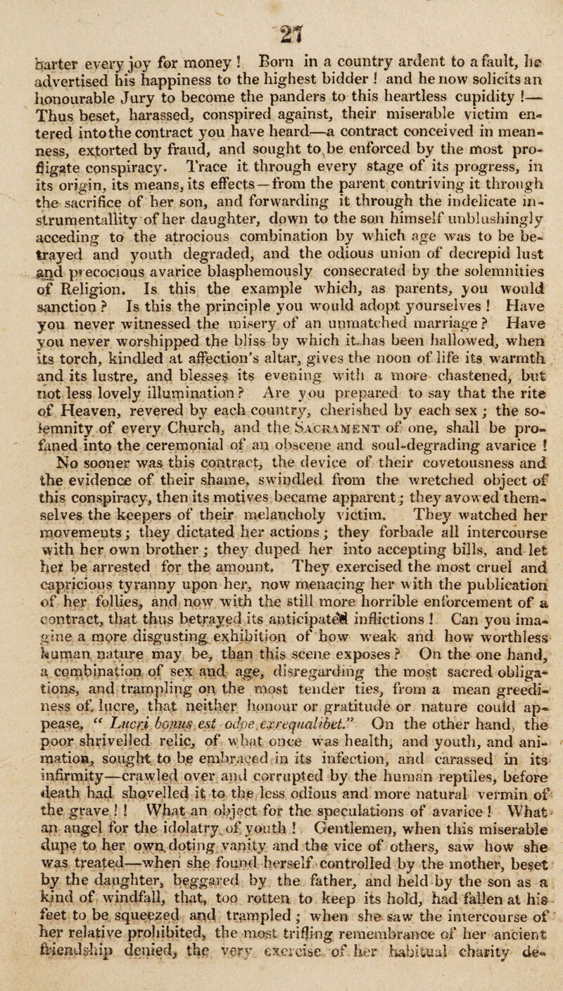 '21 barter every joy for money ! Born in a country ardent to a fault, lie advertised his happiness to the highest bidder ! and he now solicits an honourable Jury to become the panders to this heartless cupidity !— Thus beset, harassed, conspired against, their miserable victim en¬ tered into the contract you have heard—a contract conceived in mean¬ ness, extorted by fraud, and sought to be enforced by the most pro¬ fligate conspiracy. Trace it through every stage of its progress, in its origin, its means, its effects—from the parent contriving it through the sacrifice of her son, and forwarding it through the indelicate in- strumentallity of her daughter, down to the son himself unblushingly acceding to the atrocious combination by which age was to be be¬ trayed and youth degraded, and the odious union of decrepid lust and precocious avarice blasphemously consecrated by the solemnities of Religion, Is this the example which, as parents, you would sanction ? Is this the principle you would adopt yourselves ! Have you never witnessed the misery of an unmatched marriage ? Have you never worshipped the bliss by which it has been hallowed, when its torch, kindled at affection’s altar, gives the noon of life its warmth and its lustre, and blesses its evening with a more chastened, but not less lovely illumination? Are you prepared to say that the rite of Heaven, revered by each country, cherished by each sex ; the so¬ lemnity of every Church, and the Sacrament of one, shall be pro¬ faned into the ceremonial of an obscene and soul-degrading avarice l No sooner was this contract, the device of their covetousness and the evidence of their shame, swindled from the wretched object of this conspiracy, then its motives became apparent; they avowed them¬ selves the keepers of their melancholy victim. They watched her movements; they dictated her actions; they forbade all intercourse with her own brother; they duped her into accepting bills, and let her be arrested for the amount. They exercised the most cruel and capricious tyranny upon her, now menacing her with the publication of her follies, and now with the still more horrible enforcement of a contract, that thus betrayed its anticipated inflictions I Can you ima¬ gine a more disgusting exhibition of bow weak and how worthless human nature may be, than this scene exposes ? On the one hand, a combination of sex and age, disregarding the most sacred obliga¬ tions, and trampling on the most tender ties, from a mean greedi¬ ness of, lucre, that neither honour or gratitude or nature could ap¬ pease, Lucri bonus esi odoe exrequalibet” On the other hand> the poor shrivelled relic, of what once was health, and youth, and ani¬ mation, sought to be embraced in its infection, and carassed in its infirmity—crawled over and corrupted by the human reptiles, before death had shovelled it to the less odious and more natural vermin of the grave ! ! What an object for the speculations of avarice! What an angel for the idolatry of youth ! Gentlemen, when this miserable dupe to her own doting vanity and the vice of others, saw how she was treated—when she found herself controlled by the mother, beset by the daughter, beggared by the father, and held by the son as a kind of windfall, that, too rotten to keep its hold, had fallen at his feet to be squeezed and trampled; when she saw the intercourse of her relative prohibited, the most trifling remembrance of her ancient friendship denied, the very, exercise of her .habitual charity de-