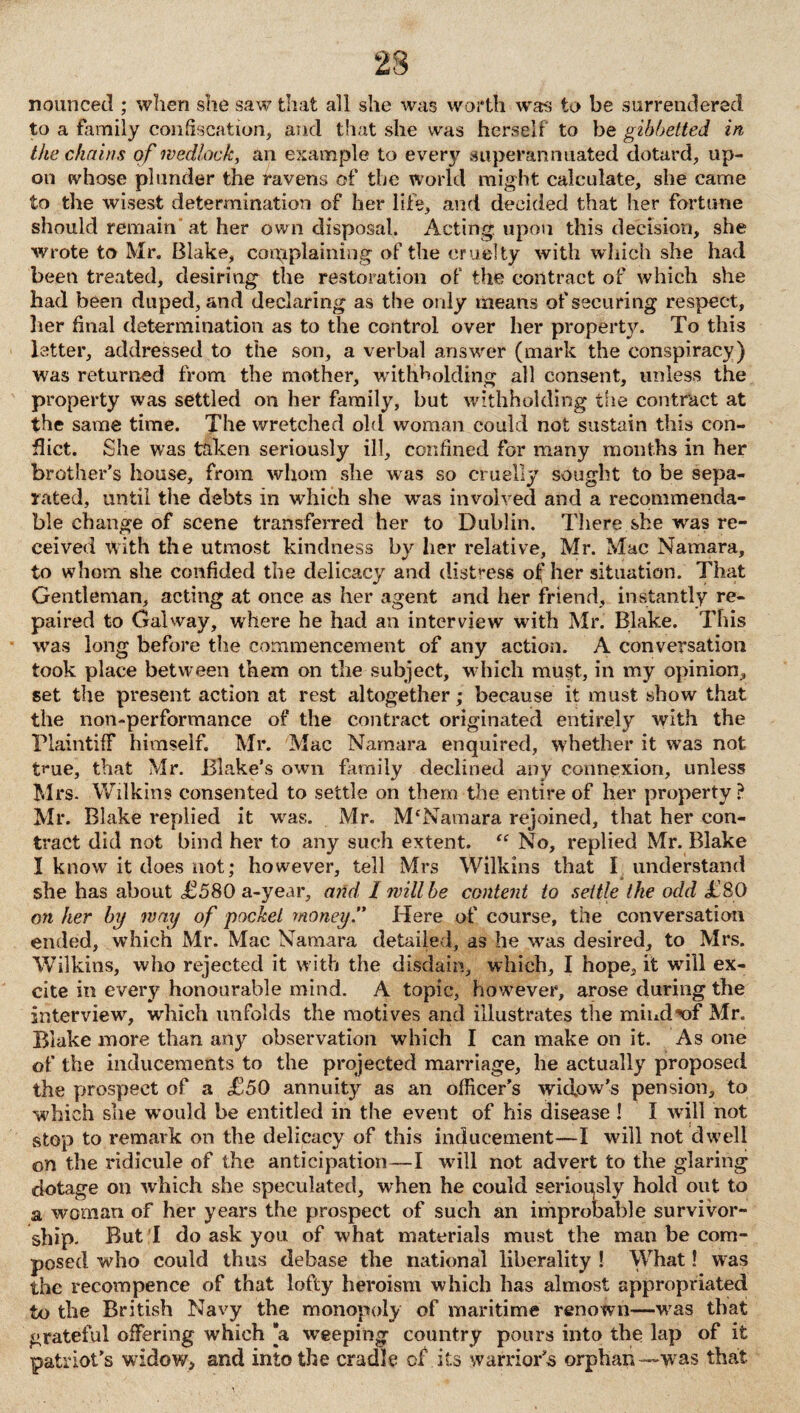 nounced ; when she saw that all she was worth was to be surrendered to a family confiscation, and that she was herself to be gibbetted in the chains of wedlock, an example to ever}7 superannuated dotard, up¬ on whose plunder the ravens of the world might calculate, she came to the wisest determination of her life, and decided that her fortune should remain at her own disposal. Acting upon this decision, she wrote to Mr. Blake, corpplaining of the cruelty with which she had been treated, desiring the restoration of' the contract of which she had been duped, and declaring as the only means of securing respect, her final determination as to the control over her property. To this letter, addressed to the son, a verbal answer (mark the conspiracy) was returned from the mother, withholding all consent, unless the property was settled on her family, but withholding the contract at the same time. The wretched old woman could not sustain this con¬ flict. She was taken seriously ill, confined for many months in her brother’s house, from whom she was so cruelly sought to be sepa¬ rated, until the debts in which she was involved and a recommenda- ble change of scene transferred her to Dublin. There she was re¬ ceived with the utmost kindness by her relative, Mr. Mac Namara, to whom she confided the delicacy and distress of her situation. That Gentleman, acting at once as her agent and her friend, instantly re¬ paired to Galway, where he had an interview with Mr. Blake. This was long before the commencement of any action. A conversation took place between them on the subject, which must, in my opinion, set the present action at rest altogether; because it must show that the non-performance of the contract originated entirely with the Plaintiff himself. Mr. Mac Namara enquired, whether it was not t**ue, that Mr. Blake’s own family declined any connexion, unless Mrs. Wilkins consented to settle on them the entire of her property? Mr. Blake replied it was. Mr. M'Namara rejoined, that her con¬ tract did not bind her to any such extent. “ No, replied Mr. Blake I know it does not; however, tell Mrs Wilkins that I understand she has about <£580 a-year, and I lvillbe content to settle the odd £80 on her by way of pocket money. Here of course, the conversation ended, which Mr. Mac Namara detailed, as he wTas desired, to Mrs. Wilkins, who rejected it with the disdain, which, I hope, it will ex¬ cite in every honourable mind. A topic, however, arose during the interview, which unfolds the motives and illustrates the mind^of Mr. Blake more than any observation which I can make on it. As one of the inducements to the projected marriage, he actually proposed the prospect of a £50 annuity as an officer’s wid.ow’s pension, to which she would be entitled in the event of his disease ! I will not stop to remark on the delicacy of this inducement—I will not dwell on the ridicule of the anticipation—I will not advert to the glaring dotage on which she speculated, when he could serioqsly hold out to a woman of her years the prospect of such an improbable survivor¬ ship. But I do ask you of what materials must the man be com¬ posed who could thus debase the national liberality ! What! was the recompence of that lofty heroism which has almost appropriated to the British Navy the monopoly of maritime renown-—wras that grateful offering which *a weeping country pours into the lap of it patriot’s widow, and into the cradle of its warrior’s orphan —was that