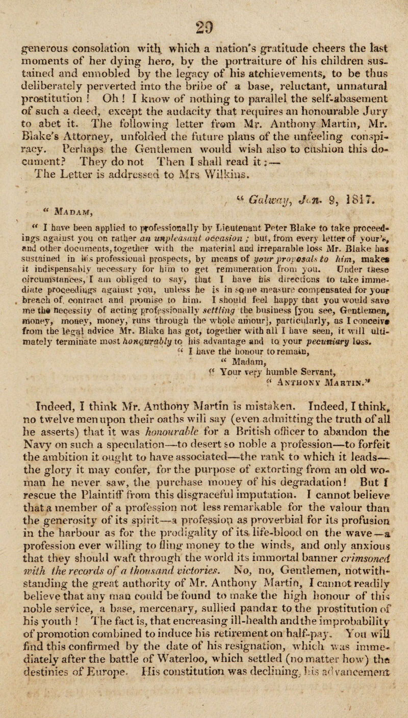 generous consolation with, which a nation's gratitude cheers the last moments of her dying hero, by the portraiture of his children sus¬ tained and ennobled by the legacy of his atchievements, to be thus deliberately perverted into the bribe of a base, reluctant, unnatural prostitution ! Oh ! I know of nothing to parallel the self-abasement of such a deed, except the audacity that requires an honourable Jury to abet it. The following letter from Mr. Anthony Martin, Mr. Blake's Attorney, unfolded the future plans of the unfeeling conspi¬ racy. Perhaps the Gentlemen would wish also to cushion this do¬ cument? They do not Then I shall read it; — The Letter is addressed to Mrs Wilkins. 44 Galway, Jan* 9, 1817. “ Madam, “ I have been applied to professionally by Lieutenant Peter Blake to take proceed¬ ings against you on rather an unpleasant occasion ; but, from every letter of your’*, and other documents, together with the material and irreparable loss Mr. Blake has sustained in bis professional prospects, by means of your proposals to him, make* it indispensably uecessary for him to get remuneration from you. Under these circumstances, I am obliged to say, that I have his directions to take imme. diate proceedings against you, unless he is in sp ue measure compensated for your breach of, contract and promise to him. I should feel happy that you would save me the necessity of acting professionally settling the business [you see, Gentlemen, money, money, money, runs through the whole amour], particularly, as I conceive from the legal advice Mr. Blake has got, together with all I have seen, it will ulti¬ mately terminate most honqurably to liis advantage and to your pecuniary loss. Ci I have the honour to remain, “ Madam, f( Your very humble Servant, Anthony Martin.” Indeed, I think Mr. Anthony Martin is mistaken. Indeed, I think, no twelve men upon their oaths wilt say (even admitting the truth of all he asserts) that it was honourable for a British officer to abandon the Navy on such a speculation—to desert so noble a profession—to forfeit the ambition it ought to have associated—the rank to which it leads— the glory it may confer, for the purpose of extorting from an old wo¬ man he never saw, the purchase money of his degradation! But I rescue the Plaintiff from this disgraceful imputation. I cannot believe that a member of a profession not less remarkable for the valour than the generosity of its spirit—a profession as proverbial for its profusion in the harbour as for the prodigality of its life-blood on the wave—a profession ever willing to fling money to the winds, and only anxious that they should waft through the world its immortal banner crimsoned with the records of a thousand victories. No, no, Gentlemen, notwith¬ standing the great authority of Mr. Anthony Martin, I cannot readily believe that any man could be found to make the high honour of this noble service, a base, mercenary, sullied pandar to the prostitution of his youth ! The fact is, that encreasing ill-health and the improbability of promotion combined to induce bis retirement on half-pay. You will fmd this confirmed by the date of his resignation, which was imme¬ diately after the battle of Waterloo, which settled (no matter how) the destinies of Europe. His constitution was declining, his advancement