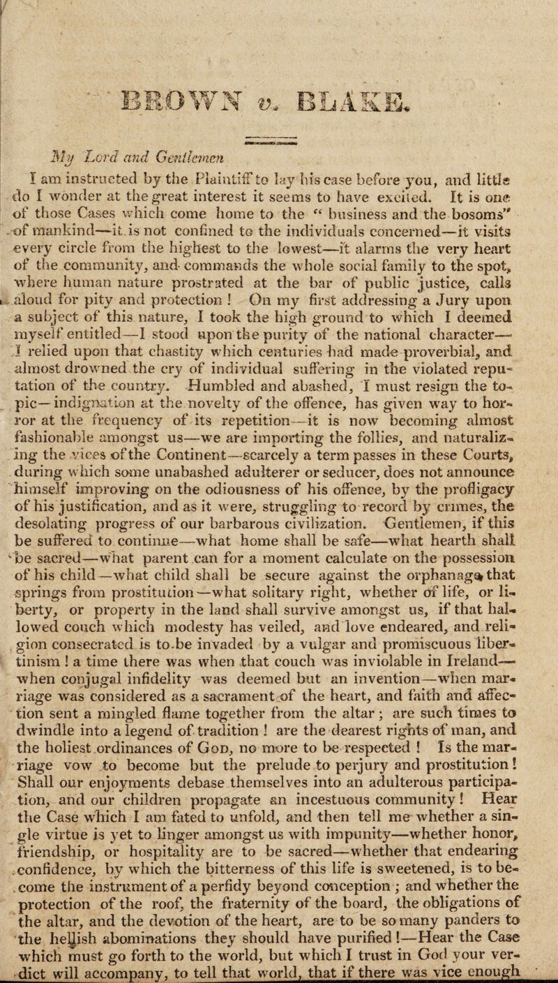 Mjj Lord and Gentlemen I am instructed by the Plaintiff to lay bis case before you, and little do I wonder at the great interest it seems to have excited. It is one of those Cases which come home to the “ business and the bosoms’4 . of mankind—-it is not confined to the individuals concerned—it visits every circle from the highest to the lowest—it alarms the very heart of the community, and- commands the whole social family to the spot* where human nature prostrated at the bar of public justice, calls i aloud for pity and protection ! On my first addressing a Jury upon a subject of this nature, I took the high ground to which I deemed myself entitled—I stood upon the purity of the national character— I relied upon that chastity which centuries had made-proverbial, and almost drowned the cry of individual suffering in the violated repu¬ tation of the country. Humbled and abashed, I must resign the to¬ pic-indignation at the novelty of the offence, has given way to hor¬ ror at the frequency of its repetition—it is now becoming almost fashionable amongst us—we are importing the follies, and naturaliz¬ ing the vices of the Continent—scarcely a term passes in these Courts, during which some unabashed adulterer or seducer, does not announce himself improving on the odiousness of his offence, by the profligacy of his justification, and as it were, struggling to record by crimes, the desolating progress of our barbarous civilisation. Gentlemen, if this be suffered to continue—what home shall be safe—what hearth shall ' be sacred—what parent can for a moment calculate on the possession of his child— what child shall be secure against the orphan ago* that springs from prostitution—what solitary right, whether of life, or li¬ berty, or property in the land shall survive amongst us, if that hal¬ lowed couch which modesty has veiled, and love endeared, and reli¬ gion consecrated is to.be invaded by a vulgar and promiscuous liber¬ tinism ! a time there was when that couch was inviolable in Ireland— when conjugal infidelity was deemed but an invention—wdien mar¬ riage was considered as a sacrament of the heart, and faith and affec¬ tion sent a mingled flame together from the altar; are such times to dwindle into a legend of tradition ! are the dearest rights of man, and the holiest ordinances of God, no more to be respected ! Is the mar¬ riage vow to become but the prelude to perjury and prostitution! Shall our enjoyments debase themselves into an adulterous participa¬ tion, and our children propagate an incestuous community! Hear the Case which I am fated to unfold, and then tell me whether a sin¬ gle virtue is }et to linger amongst us with impunity—whether honor, friendship, or hospitality are to be sacred—w hether that endearing confidence, by which the bitterness of this life is sweetened, is to be¬ come the instrument of a perfidy beyond conception ; and whether the protection of the roof, the fraternity of the board, the obligations of the altar, and the devotion of the heart, are to be so many panders to the hellish abominations they should have purified !—Hear the Case which must go forth to the world, but which I trust in God your ver¬ dict will accompany, to tell that world, that if there was vice enough