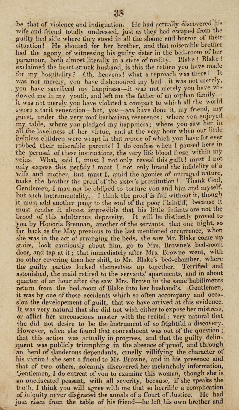 be that of violence and indignation. He had actually discovered his wife and friend totally undressed, just as they had escaped from the guilty bed side where they stood in all the shame and horror of their situation! He shouted for her brother, and that miserable brother had the agony of witnessing his guilty sister in the bed-room of her paramour, both almost literally in a state of nudity. Blake ! Blake I exclaimed the heart-struck husband, is this the return you have made for my hospitality ? Oh, heavens ! what a reproach was there ! It was not mereljg you have dishonoured my bed—it was not mere;)-, you have sacrificed my happiness—it was not merely yon have wi¬ dowed me in my youth, and left me the father of an orphan family— it was not merely you have violated a compact to which all the world swore a tacit veneration—but, you—you have done it, my friend, my guest, under the very roof barbarians reverence; where you enjoyed my table, where you pledged my happiness; where you saw her m all the loveliness of her virtue, and at the very hour when our little helpless children were wrapt in that repose of which you have for ever robbed their miserable parents! I do confess when I paused here in the perusal of these instructions, the very life blood froze within my veins. What, said I, must I not only reveal this guilt! must I not only expose this perfidy ! must I not only brand the infidelity or a wife and mother, but must I, amid the agonies of outraged nature, fnake the brother the proof of the sister’s prostitution ! Thank God, Gentlemen, I may not be obliged to torture you and him and myself, but such instrumentality. I think the proof is full without it, though it must add another pang to the soul of the poor I la in tiff, because it must render it almost impossible that his little infants are not the brood of this adulterous depravity. It will be distinctly proved to you by Honoria Brennan, another of the servants, that one night, so far back as the May previous to the last mentioned occurrence, when she was in the act of arranging the beds, she saw Mr. Blake come up stairs, look cautiously about him, go to Mrs. Browne’s bed-room door, and tap at it; that immediately after Mrs. Browne went, with no other covering than her shift, to Mr. Blake’s bed-chamber, w here the guilty parties locked themselves up together. Terrified and astonished, the maid retired to the servants’ apartments, and in about quarter of an hour after she saw Mrs. Brown in the same habiliments return from the bed-room of Blake into her husband’s. Gentlemen, it was by one of those accidents which so often accompany and occa¬ sion the developement of guilt, that wre have arrived at ibis evidence. It w as very natural that she did not wfish either to expose her mistress, or afflict her unconscious master with the recital: very natural that she did not desire to be the instrument of so frightful a discovery. However, w hen she found that concealment was out of the question ; that this action wTas actually in progress, and that the guilty delin¬ quent was publicly triumphing in the absence of proof, and through an herd of slanderous dependants, cruelly villifying the character of his victim! she sent a friend to Mr. Browne, and in his presence and that of two others, solemnly discovered her melancholy information. Gentlemen, I do entreat of you to examine this woman, though she is an uneducated peasant, with all severity, because, if she speaks the trii'h, I think you will agree with me that so horrible a complication of iniquity never disgraced the annals of a Court of Justice. He had just risen from the table of his friend—he left his own brother and