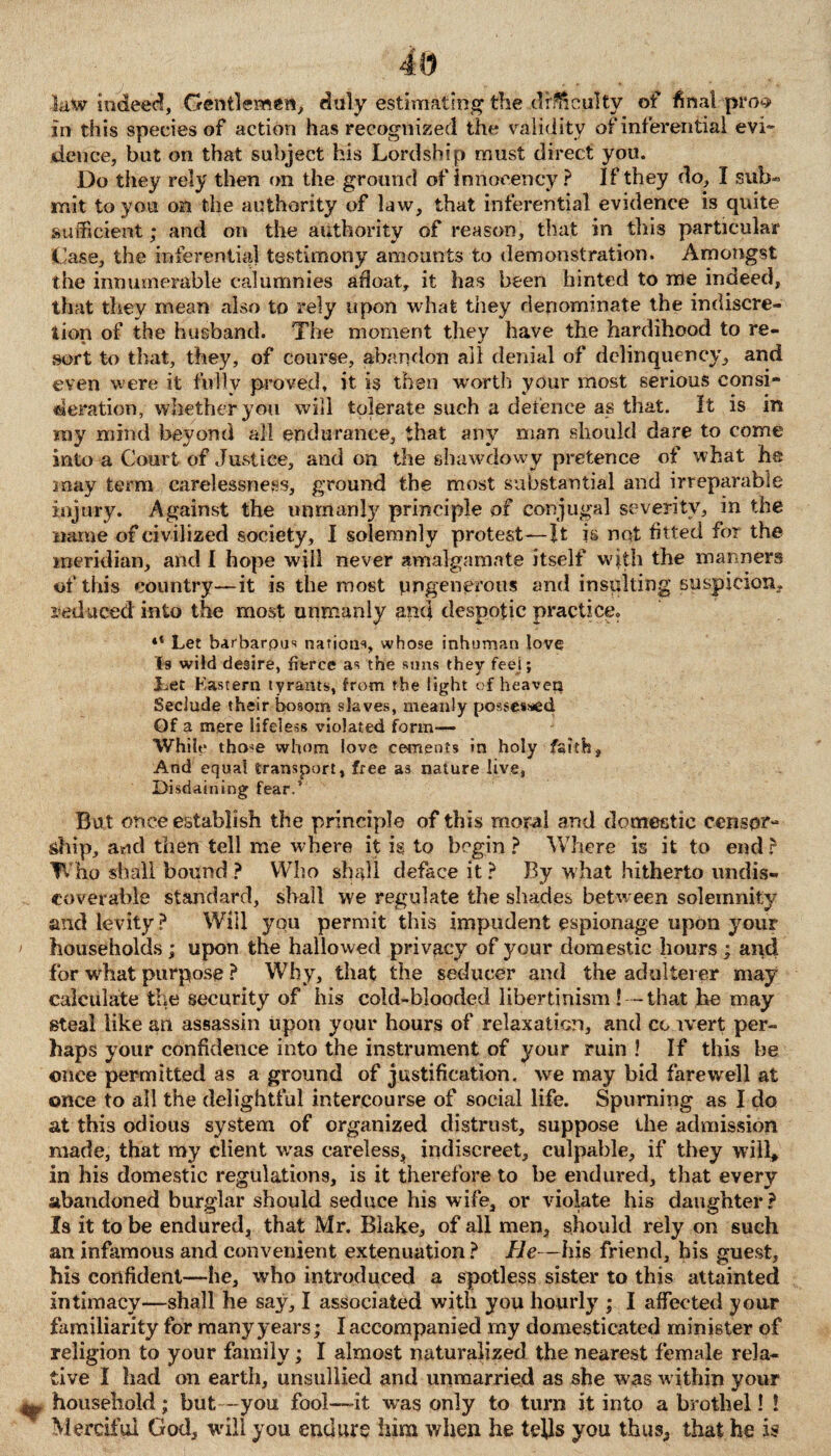 law indeed. Gentlemen, dlily estimating the difficulty of final-pro? in this species of action has recognized the validity of inferential evi¬ dence, but on that subject his Lordship must direct you. Do they rely then on the ground of innocency ? If they do, I sub* mit to you on the authority of law, that inferential evidence is quite sufficient; and on the authority of reason, that in this particular Case, the inferential testimony amounts to demonstration. Amongst the innumerable calumnies afloat, it has been hinted to me indeed, that they mean also to rely upon what they denominate the indiscre¬ tion of the husband. The moment they have the hardihood to re¬ sort to that, they, of course, abandon all denial of delinquency, and even were it fully proved, it is then worth your most serious consi¬ deration, whether you will tolerate such a defence as that. It is in my mind beyond all endurance, that any man should dare to come into a Court of Justice, and on the shawdowy pretence of what he may term carelessness, ground the most substantial and irreparable injury. Against the unmanly principle of conjugal severity, in the name of civilized society, I solemnly protest—It is not fitted for the meridian, and I hope will never amalgamate itself with the manners of this country—it is the most ungenerous and insulting suspicion, reduced into the most unmanly and despotic practice. 4‘ Let b-arbarpus nations, whose inhuman love Is wild desire, fierce as the suns they feel; Let Kastern tyrants, from the light of heaven Seclude their bosom slaves, meanly possessed Gf a mere lifeless violated form— While tho<e whom love cements in holy faith, And equal transport, free as nature live, Disdaining fear.' But once establish the principle of this moral and domestic censor¬ ship, aud then tell me where it is to begin ? Where is it to end? Who shall bound? Who shall deface it? By what hitherto undis¬ coverable standard, shall we regulate the shades between solemnity and levity? Will you permit this impudent espionage upon your households; upon the hallowed privacy of your domestic hours; and for wdiat purpose ? Why, that the seducer and the adulterer may calculate the security of his cold-blooded libertinism!--that he may steal like an assassin upon your hours of relaxation, and cc ivert per¬ haps your confidence into the instrument of your ruin ! If this be once permitted as a ground of justification, we may bid farewell at once to all the delightful intercourse of social life. Spurning as I do at this odious system of organized distrust, suppose the admission made, that my client was careless, indiscreet, culpable, if they will, in his domestic regulations, is it therefore to be endured, that every abandoned burglar should seduce his wife, or violate his daughter ? Is it to be endured, that Mr. Blake, of all men, should rely on such an infamous and convenient extenuation? He — his friend, his guest, his confident—he, who introduced a spotless sister to this attainted intimacy—shall he say, I associated with you hourly ; I affected your familiarity for many years; I accompanied my domesticated minister of religion to your family; I almost naturalized the nearest female rela¬ tive I had on earth, unsullied and unmarried as she was within your household; but -you fool—it was only to turn it into a brothel! ! Merciful God, will you endure him when he tells you thus, that he is