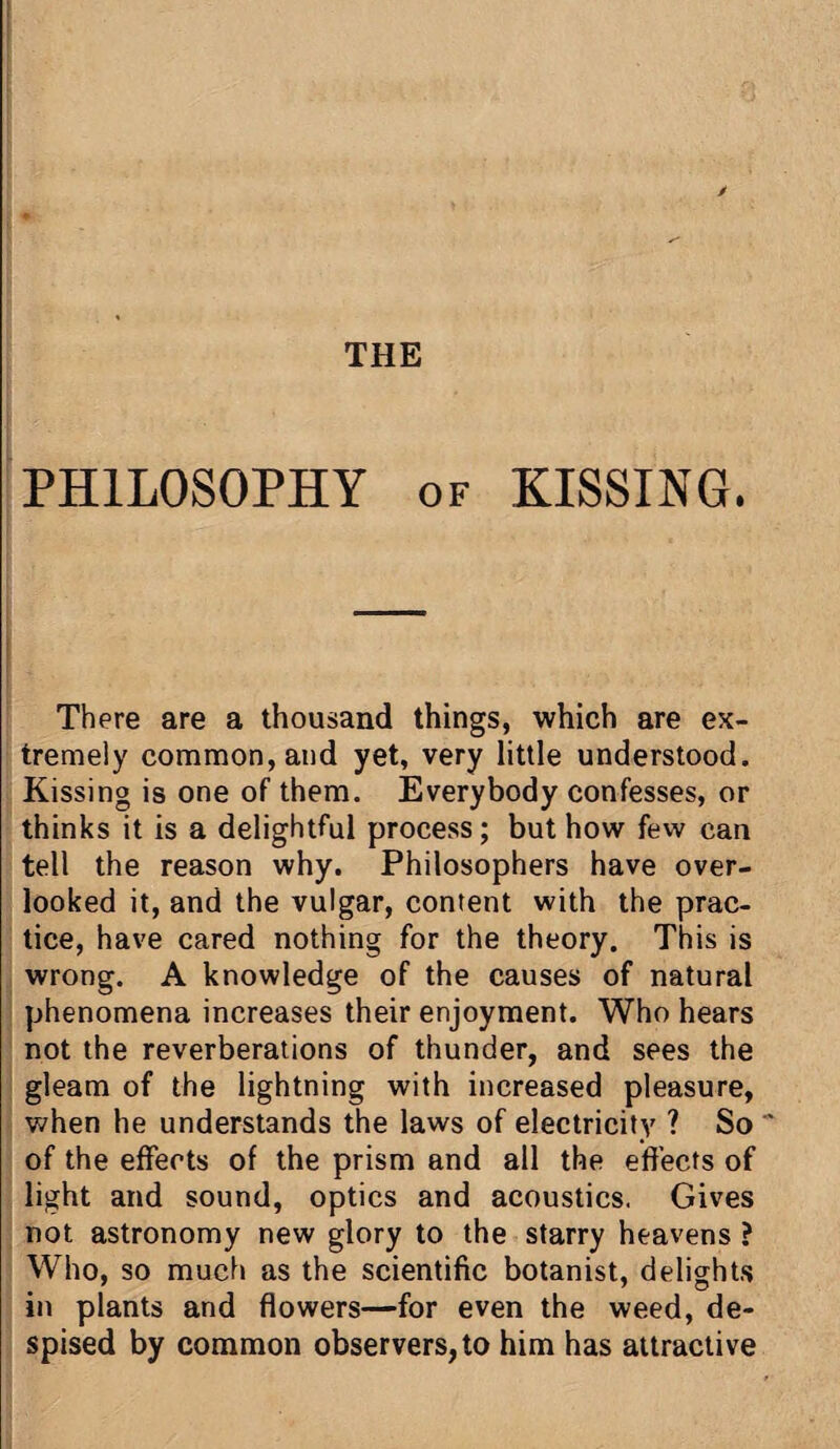 PHILOSOPHY of KISSING. There are a thousand things, which are ex¬ tremely common, and yet, very little understood. Kissing is one of them. Everybody confesses, or thinks it is a delightful process; but how few can tell the reason why. Philosophers have over¬ looked it, and the vulgar, content with the prac¬ tice, have cared nothing for the theory. This is wrong. A knowledge of the causes of natural phenomena increases their enjoyment. Who hears not the reverberations of thunder, and sees the gleam of the lightning with increased pleasure, when he understands the laws of electricity ? So of the effects of the prism and all the effects of light and sound, optics and acoustics. Gives not astronomy new glory to the starry heavens ? Who, so much as the scientific botanist, delights in plants and flowers—for even the weed, de¬ spised by common observers, to him has attractive