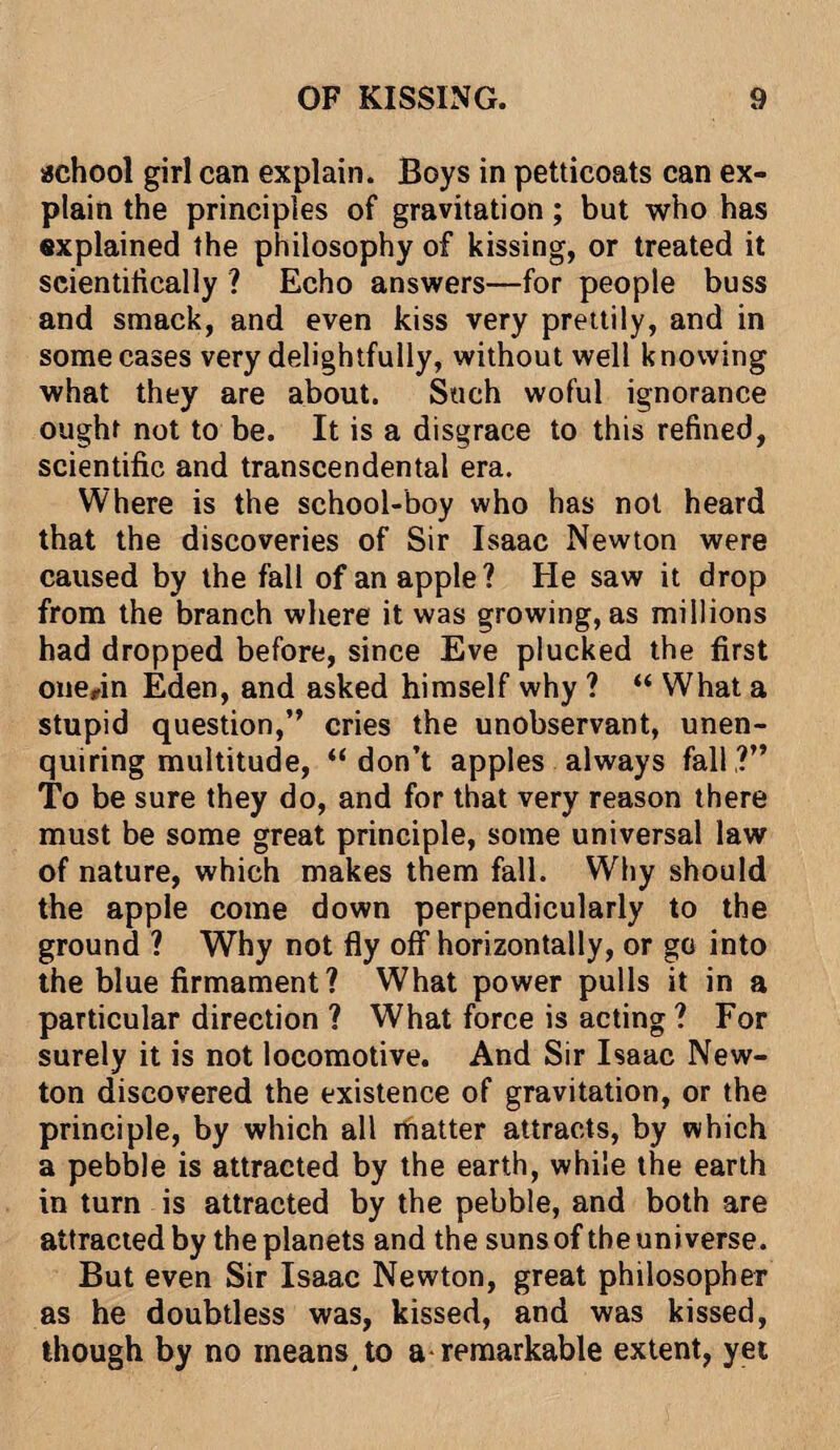 school girl can explain. Boys in petticoats can ex¬ plain the principles of gravitation; but who has explained the philosophy of kissing, or treated it scientifically ? Echo answers—for people buss and smack, and even kiss very prettily, and in some cases very delightfully, without well knowing what they are about. Such woful ignorance ought not to be. It is a disgrace to this refined, scientific and transcendental era. Where is the school-boy who has not heard that the discoveries of Sir Isaac Newton were caused by the fall of an apple? He saw it drop from the branch where it was growing, as millions had dropped before, since Eve plucked the first onefin Eden, and asked himself why ? “ What a stupid question,” cries the unobservant, unen¬ quiring multitude, “ don’t apples always fall,?” To be sure they do, and for that very reason there must be some great principle, some universal law of nature, which makes them fall. Why should the apple come down perpendicularly to the ground ? Why not fly off horizontally, or go into the blue firmament? What power pulls it in a particular direction ? What force is acting ? For surely it is not locomotive. And Sir Isaac New¬ ton discovered the existence of gravitation, or the principle, by which all matter attracts, by which a pebble is attracted by the earth, while the earth in turn is attracted by the pebble, and both are attracted by the planets and the suns of the uni verse. But even Sir Isaac Newton, great philosopher as he doubtless was, kissed, and was kissed, though by no means to a remarkable extent, yet