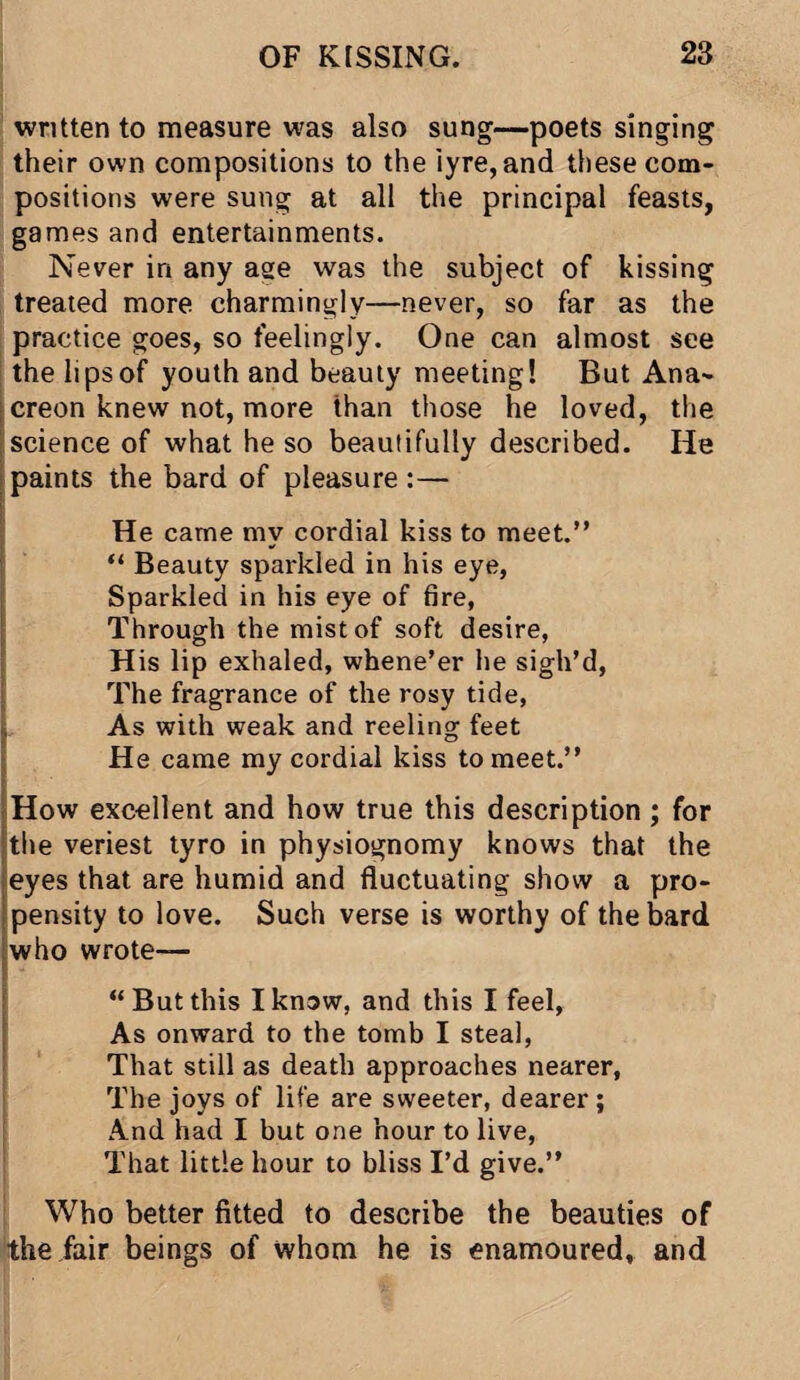 written to measure was also sung—poets singing their own compositions to the iyre,and these com¬ positions were sung at all the principal feasts, games and entertainments. Never in any age was the subject of kissing treated more charmingly—never, so far as the practice goes, so feelingly. One can almost see the lips of youth and beauty meeting! But Ana¬ creon knew not, more than those he loved, the science of what he so beautifully described. He paints the bard of pleasure :— He came my cordial kiss to meet.” “ Beauty sparkled in his eye, Sparkled in his eye of fire, Through the mist of soft desire, His lip exhaled, whene’er he sigh’d, The fragrance of the rosy tide, As with weak and reeling feet He came my cordial kiss to meet.” How excellent and how true this description ; for the veriest tyro in physiognomy knows that the eyes that are humid and fluctuating show a pro¬ pensity to love. Such verse is worthy of the bard who wrote-— “But this I know, and this I feel, As onward to the tomb I steal, That still as death approaches nearer, The joys of life are sweeter, dearer; And had I but one hour to live, That little hour to bliss I’d give.” Who better fitted to describe the beauties of the fair beings of whom he is enamoured, and