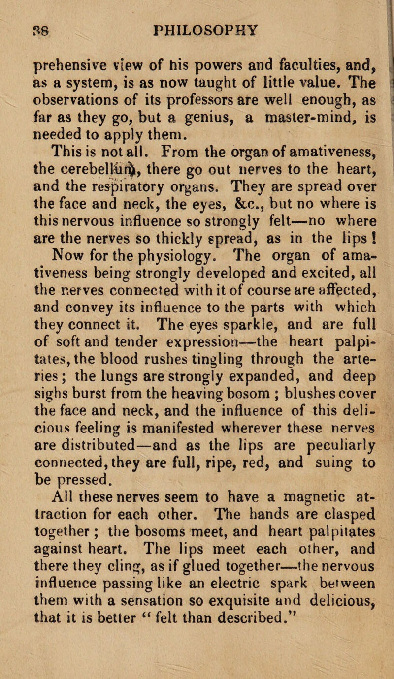 prehensive view of his powers and faculties, and, as a system, is as now taught of little value. The i observations of its professors are well enough, as far as they go, but a genius, a master-mind, is needed to apply them. This is not all. From the organ of amativeness, the eerebelliui, there go out nerves to the heart, and the respiratory organs. They are spread over the face and neck, the eyes, &c., but no where is this nervous influence so strongly felt—no where are the nerves so thickly spread, as in the lips ! Now for the physiology. The organ of ama¬ tiveness being strongly developed and excited, all the nerves connected with it of course are affected, and convey its influence to the parts with which they connect it. The eyes sparkle, and are full of soft and tender expression—the heart palpi¬ tates, the blood rushes tingling through the arte¬ ries; the lungs are strongly expanded, and deep sighs burst from the heaving bosom ; blushes cover the face and neck, and the influence of this deli¬ cious feeling is manifested wherever these nerves are distributed—and as the lips are peculiarly connected, they are full, ripe, red, and suing to be pressed. All these nerves seem to have a magnetic at¬ traction for each other. The hands are clasped together ; the bosoms meet, and heart palpitates against heart. The lips meet each other, and there they cling, as if glued together—the nervous influence passing like an electric spark between them with a sensation so exquisite and delicious, that it is better “ felt than described.”