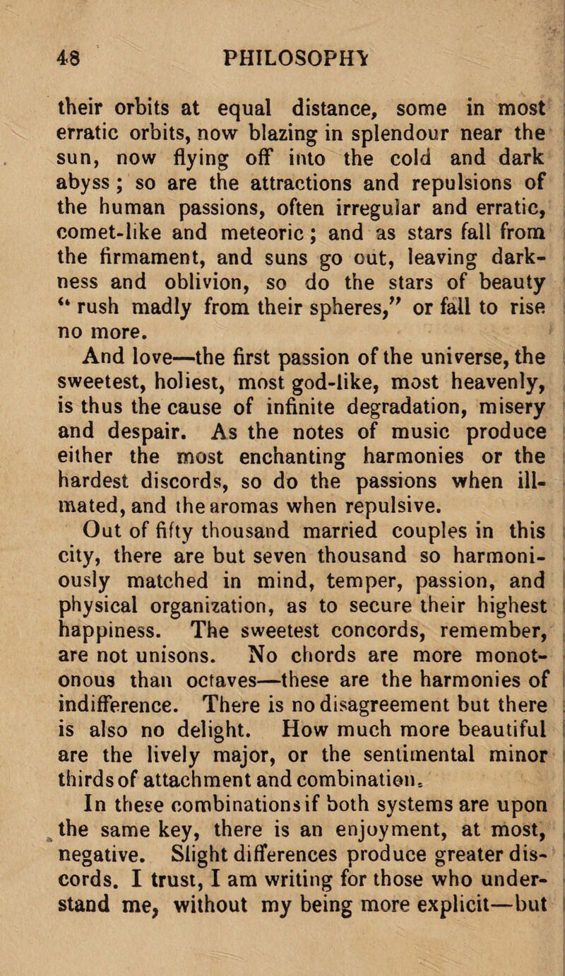 their orbits at equal distance, some in most erratic orbits, now blazing in splendour near the sun, now flying off into the cold and dark abyss ; so are the attractions and repulsions of the human passions, often irregular and erratic, comet-like and meteoric; and as stars fall from the firmament, and suns go out, leaving dark¬ ness and oblivion, so do the stars of beauty “ rush madly from their spheres,” or fall to rise no more. And love—the first passion of the universe, the sweetest, holiest, most god-like, most heavenly, is thus the cause of infinite degradation, misery and despair. As the notes of music produce either the most enchanting harmonies or the hardest discords, so do the passions when ill- mated, and the aromas when repulsive. Out of fifty thousand married couples in this city, there are but seven thousand so harmoni¬ ously matched in mind, temper, passion, and physical organization, as to secure their highest happiness. The sweetest concords, remember, are not unisons. No chords are more monot¬ onous than octaves—these are the harmonies of indifference. There is no disagreement but there is also no delight. How much more beautiful i are the lively major, or the sentimental minor thirds of attachment and combination.. In these combinations if both systems are upon the same key, there is an enjoyment, at most, negative. Slight differences produce greater dis¬ cords. I trust, I am writing for those who under¬ stand me, without my being more explicit—but