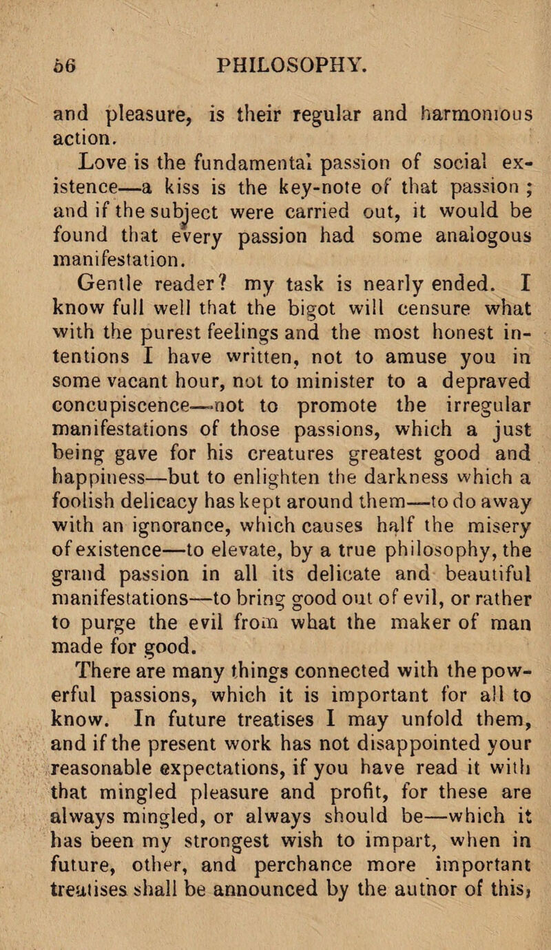 and pleasure, is their regular and harmonious action. Love is the fundamental passion of social ex¬ istence—a kiss is the key-note of that passion ; and if the subject were carried out, it would be found that every passion had some analogous manifestation. Gentle reader? my task is nearly ended. I know full well that the bigot will censure what with the purest feelings and the most honest in¬ tentions I have written, not to amuse you in some vacant hour, not to minister to a depraved concupiscence—mot to promote the irregular manifestations of those passions, which a just being gave for his creatures greatest good and happiness—but to enlighten the darkness which a foolish delicacy has kept around them—to do away with an ignorance, which causes half the misery of existence—to elevate, by a true philosophy, the grand passion in all its delicate and beautiful manifestations—to bring good out of evil, or rather to purge the evil from what the maker of man made for good. There are many things connected with the pow¬ erful passions, which it is important for all to know. In future treatises I may unfold them, and if the present work has not disappointed your reasonable expectations, if you have read it with that mingled pleasure and profit, for these are always mingled, or always should be—which it has been my strongest wish to impart, when in future, other, and perchance more important treatises shall be announced by the author of this,