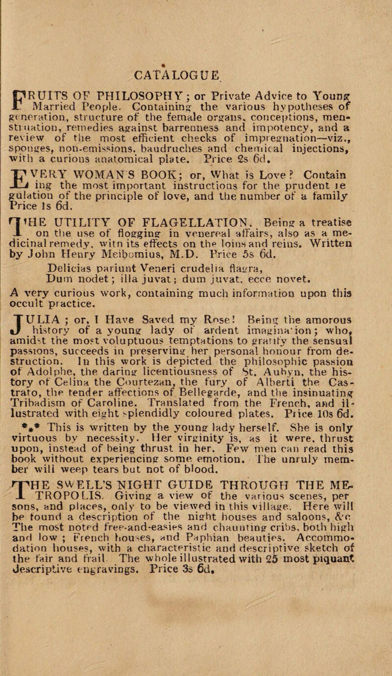 FRUITS OF PHILOSOPHY; or Private Advice to Young Married People. Containing- the various hypotheses of generation, structure of the female organs, conceptions, men¬ struation, remedies against barrenness and impotency, and a review of tiie most efficient checks of impregnation—viz., sponges, non-emissions, baudruches and chemical injections, with a curious anatomical plate. Price 2s 6d. EVERY WOMANS BOOK; or, What is Love? Contain ing the most important instructions for the prudent te gulation of the principle of love, and the number of a family Price Is 6d. FJ’HE UTILITY OF FLAGELLATION. Being a treatise -1 on the use of flogging in venereal affairs, also as a me¬ dicinal remedy. witn its effects on the loins and reius. Written by John Henry Meibomius, M.D. Price 5s 6d. Delicias pariunt Veneri crudelia flagra, Dum nodet; ilia juvat; dum juvat, ecce novet. A very curious work, containing much information upon this occult practice. JULIA ; or, I Have Saved my Rose! Being the amorous history of a young lady of ardent imagina'ion; who, amidst the most voluptuous temptations to gratify the sensual passions, succeeds in preserving her personal honour from de¬ struction. In this work is depicted the philosophic passion of Adolphe, the daring licentiousness of St. Aubyn, the his¬ tory of Celina the Courtezan, the fury of Alberti the Cas- trafo, the tender affections of Bellegarde, and the insinuating Tribadism of Caroline. Translated from the French, and il¬ lustrated with eight splendidly coloured plates. Price 10s 6d. *** This is written by the young lady herself. She is only virtuous by necessity. Her virginity is, as it were, thrust upon, instead of being thrust in her. Few men can read this book without experiencing some emotion. 1 he unruly mem¬ ber will weep tears but not of blood. HE SWELL’S NIGHT GUIDE THROUGH THE ME- .I TROPOL.IS. Giving a view of the various scenes, per sons, and places, only to be viewed in this village. Here will he found a description of the night houses and saloons, ftc The most noted free-and-easies and chaunting cribs, both high and low ; French houses, and Paphian beauties. Accommo¬ dation houses, with a. characteristic and descriptive sketch of the fair and frail The whole illustrated with 25 most piquant descriptive engravings. Price 3s 6d.