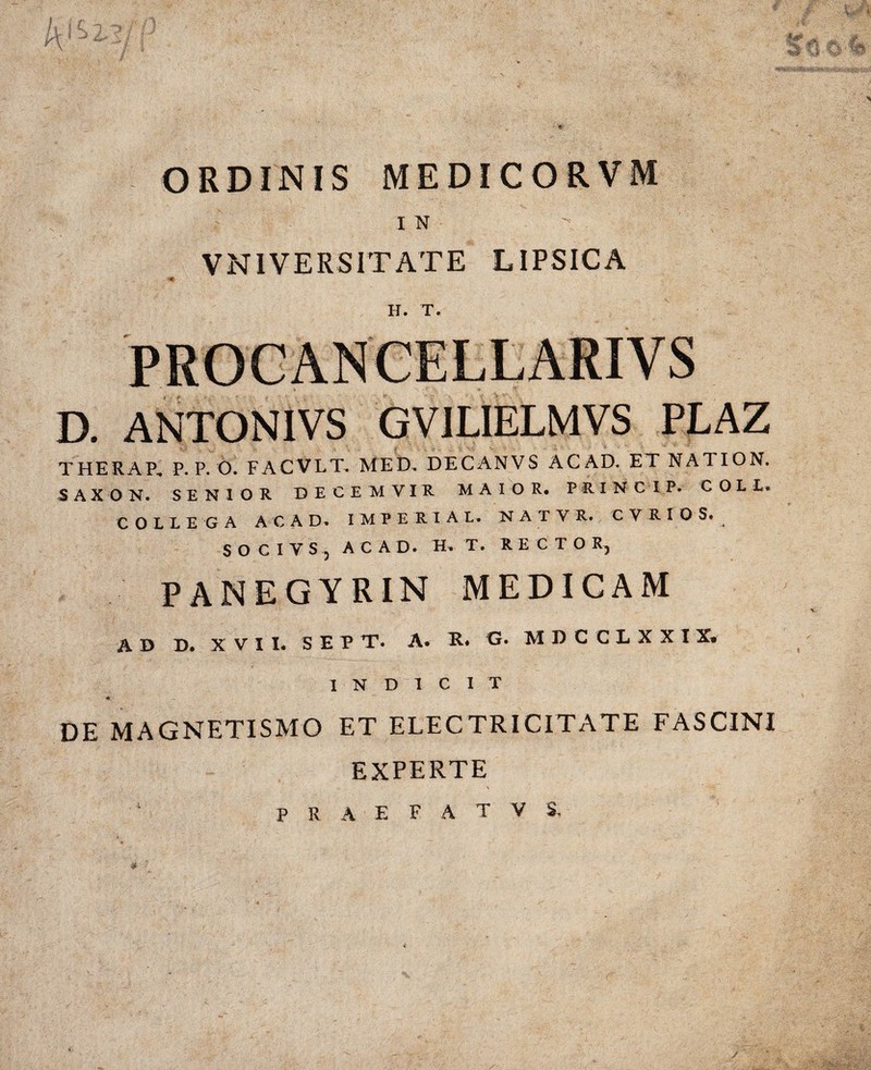 ORDINIS MEDICORVM I N - VNIVERSITATE LIPSICA H. T. D. ANTONIVS GVILIELMVS PLAZ THERAP, P. P. O. FACVLT. MED, DECANVS ACAD. ET NATIO N, SAX O N. SENIOR DECEMVIR MAIOR. PRINC IP. C O L L. COLLEGA ACAD, IMPERIAL. N A T V R. C V R IOS. SOCIVSj ACAD. H. T. RECTOR, PANEGYRIN MEDICAM AD D. XVII, SEP T* A. G. MD C CLXXI X» INDICIT * DE MAGNETISMO ET ELECTRICITATE FASCINI EXPERTE PRAEFATVS.