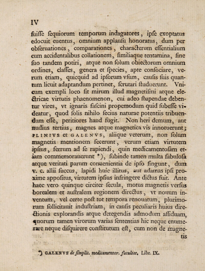 fuifle fequiorum temporum indagatores, ipfe exoptatus edocuit euentus, omnium applaufu honoratus, dum per obferuationes , comparationes , characterum efientialium cum accidentalibus collationem, fimiliaque tentamina, fine fuo tandem potiri, atque non folum obiectoram omnium ordines, clafles, genera et fpecies, apte confbciare, ve¬ rum etiam,, quicquid ad ipfbrumvfum, caufis luis quan¬ tum licuit adaptandum pertinet,, fcrutari fiiiduemnt.. Vni- cum exempli loca fit mirum illud magnetifmi atque ele- Ctricae virtutis phaenomenon,, cui adeo ftupendae deben¬ tur vires, vt ignaris fafcini propemodum quid fiibeffe vi¬ deatur, quod (olis nihilo fecius naturae potentiis tribuen¬ dum efle,; peritiores haud fugit., Non heri demum', aut nudius tertius,; magnes atque magnetica vis innotuerunt > pl i xrvs et g AtE ^vs, aliique veterum, non folurn magnetis mentionem fecerunt , verum etiam virtutem ipfius, ferrum ad fe rapiendi, quin medicamentofam et¬ iam commemorauerunt *), fubinde tamen multa fabnlbfa atque veritati parum conuenientia de ipfo fingunt, dum, V. c. allii fiiccus, Iapidi huic illitus, aut adamas ipfi pro¬ xime appofitus, virtutem ipfius infringere diftus fuit. Ante haec; vero quinque circiter fecula, motus magnetis verius borealem et: aufiralem regionem diredtus , vt nonum in¬ ventum , vel certe poft tot tempora renouatum, plurimo¬ rum ibllicitauit Induftriam, in caufis peculiaris huius dire¬ ctionis explorandis atque detegendis admodum affiduam, «piorum tamen virorum varias fententias hic neque enume¬ rare neque difquirere conftitutuni eft, cum non de magne¬ tis CALENVS dejmjplic* medicamentcr. fzcultat, Libr* IX»