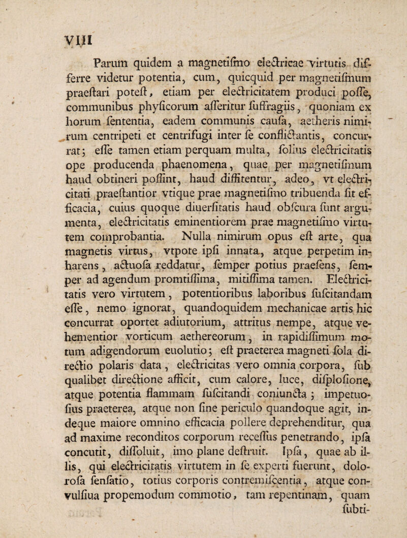 Parum quidem a magneti Inio electricae virtutis dif¬ ferre videtur potentia, cum, quicquid per magnetifimim praeftari potefi, etiam per eledlricitatem produci pofie, communibus phyficorum afferitur fuffragiis, quoniam ex horum lententia, eadem communis caufa, aetheris nimi¬ rum centripeti et centrifugi inter ie confliftantis, concur¬ rat; efle tamen etiam perquam multa , fblius eleftricitatis ope producenda phaenomena, quae per magnetifimim haud obtineri poffint, haud diffitentur, adeo, vt eledlri- citati praeftantior vtique prae magnetifino tribuenda fit ef¬ ficacia, cuius quoque diuerfitatis haud obfcura fimr argu¬ menta, ele&ricitatis eminentiorem prae magnetifino virtu¬ tem comprobantia. Nulla nimirum opus eft arte, qua magnetis virtus , vtpote ipfi innata, atque perpetim in- harens, aCluola reddatur, lemper potius praeiens, fem- per ad agendum promtiffima , mitiffima tamen. Eledhici- tatis vero virtutem, potentioribus laboribus fiifcitandam efle, nemo ignorat, quandoquidem mechanicae artis hic concurrat oportet adiutorium, attritus nempe, atque ve- hementior vorticum aethereorum, in rapidiffimum mo¬ tum adigendorum euolutio; efi praeterea magneti fola di- reftio polaris data, eleclricitas vero omnia corpora, fub qualibet dire&ione afficit, cum calore, luce, dilplofione, atque potentia flammam fufcitandi coniunda ; impetuo- fius praeterea, atque non fine periculo quandoque agit, in¬ de que maiore omnino efficacia pollere deprehenditur, qua ad maxime reconditos corporum receflus penetrando, ipia concutit, difloluit, imo plane definiit. Ipia, quae ab il¬ lis, qui electricitatis virtutem in le experti fuerunt, dolo- rofa fenlatio, totius corporis contreniiicenria, atque con- vulfiua propemodum commotio, tam repentinam, quam fiibti-