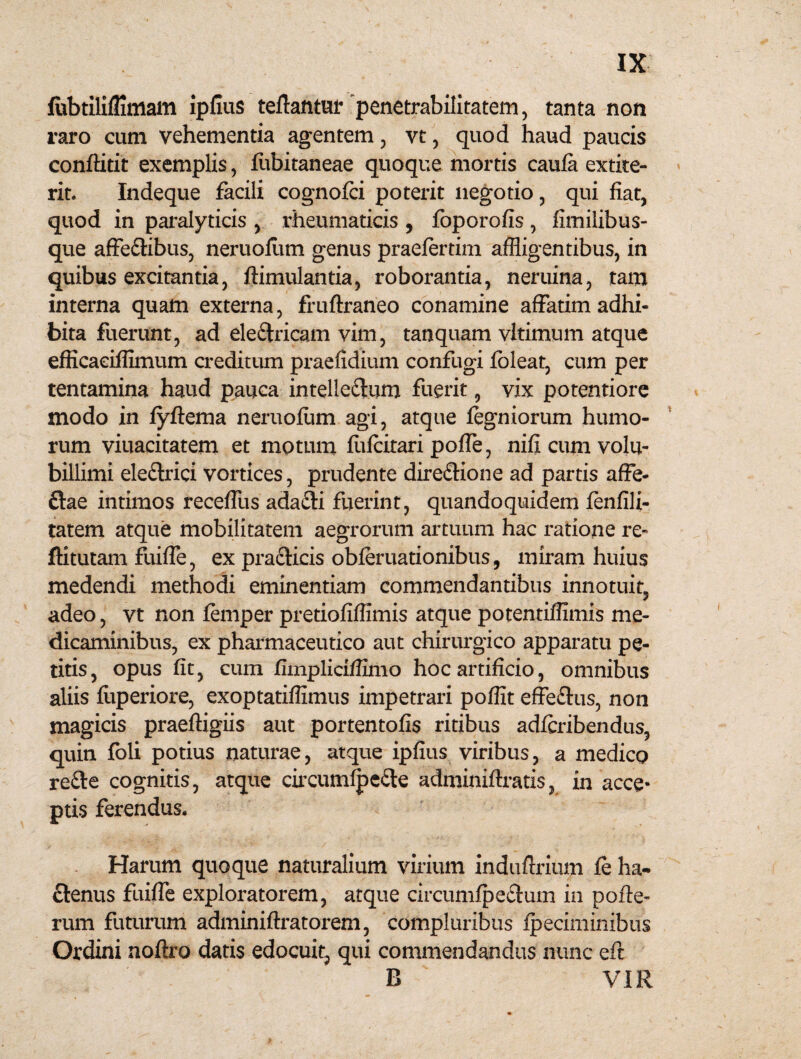 fubtilifiimam ipfius teftatituf penetrabilitatem, tanta non raro cum vehementia agentem , vt, quod haud paucis conftitit exemplis, fubitaneae quoque mortis caufa extite- rit. Indeque facili cognofci poterit negotio , qui fiat, quod in paralyticis , rheumaticis , foporofis , fimilibus- que affe£tibus, neruollim genus praefertim affligentibus, in quibus excitantia, ftimulantia, roborantia, neruina, tam interna quam externa, fruftraneo conamine affatim adhi¬ bita fuerunt, ad eleftricam vim, tanquam vltimum atque efficaciffimum creditum praefidium confugi loleat, cum per tentamina haud pauca intelle&um fuerit, vix potentiore modo in fyfteraa neruofum agi, atque fegniorum humo¬ rum viuacitatem et motum fufcitari pofle, nificumvolu- billimi ele&rici vortices, prudente dire&ione ad partis affe- ftae intimos receffiis adafti fuerint, quandoquidem fenfili- tatem atque mobilitatem aegrorum artuum hac ratione re- ftitutam fuifle, ex pra&icis obferuationibus, miram huius medendi methodi eminentiam commendantibus innotuit, adeo, vt non femper pretiofiflimis atque potentiflimis me¬ dicaminibus, ex pharmaceutico aut chirurgico apparatu pe¬ titis, opus fit, cum fimpliciffimo hoc artificio, omnibus aliis fuperiore, exoptatiflimus impetrari poffit effe&us, non magicis praeftigiis aut portentofis ritibus adfcribendus, quin foli potius naturae, atque ipfius viribus, a medico re£te cognitis, atque circumfpeSte adminiftratis, xn acce* ptis ferendus. Harum quoque naturalium virium induftrium fe ha¬ ctenus fuifle exploratorem, atque circumfpe&um in pofle- rum futurum adminiftratorem, compluribus fpeciminibus Ordini noftro datis edocuit, qui commendandus nunc eft B VIR