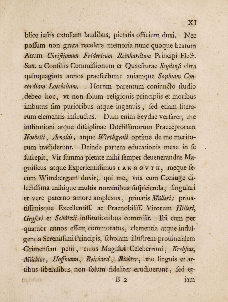 blice iurtis extollam laudibus, pietatis officium duxi. Nec portum non grata recolere memoria nunc quoque beatum Auum Chrifiianum Fridericum Reinhardtum Principi Eleet. Sax. a Confiliis Commiffionum et Quaerturae Seydenfi vitra quinquaginta annos praefe£tum: auiamque Sophiam Con* cor diam Loeckeliam♦ Horum parentum coniun£to rtudio debeo hoc, vt non folum religionis principiis et moribus imbutus fini purioribus atque ingenuis, fed etiam litera- rum elementis inrtru&us. Dum enim Seydae verfarer, me inftitutioni atque difciplinae Do&iffimorum Praeceptorum Noebelii, Arnoldi, atque Wirthgenii optime de me merito- rum tradiderunt. Deinde partem educationis meae in fe fufcepit, Vir fumma pietate mihi femper deuenerandus Ma¬ gnificus atque Experientiffimus lakggvth, meque fe¬ cum Wittebergam duxit, qui me, vna cum Coniuge di- le&iffima mihique multis nominibus fufpicienda, fingulari et vere paterno amore amplexus, priuatis Mulieri; priua- tiffimisque Excellentiffi ac Praenobiliffi Virorum Hilleri\ Geyferi et Sehutzii inftitutionibus commifit. Ibi cum per quatuor annos ertem commoratus, clementia atque indul¬ gentia Sereniffimi Principis, fcholam illuftrem prouincialem •Grimenfem petii, cuius Magiftri Celeberrimi, Krehfim, Mnckius, Hojfmann, Reichard,: MMfer, nie linguis et ar¬ tibus liberalibus non folum fideliter erudiuerunt, fed et- * B 2 lam