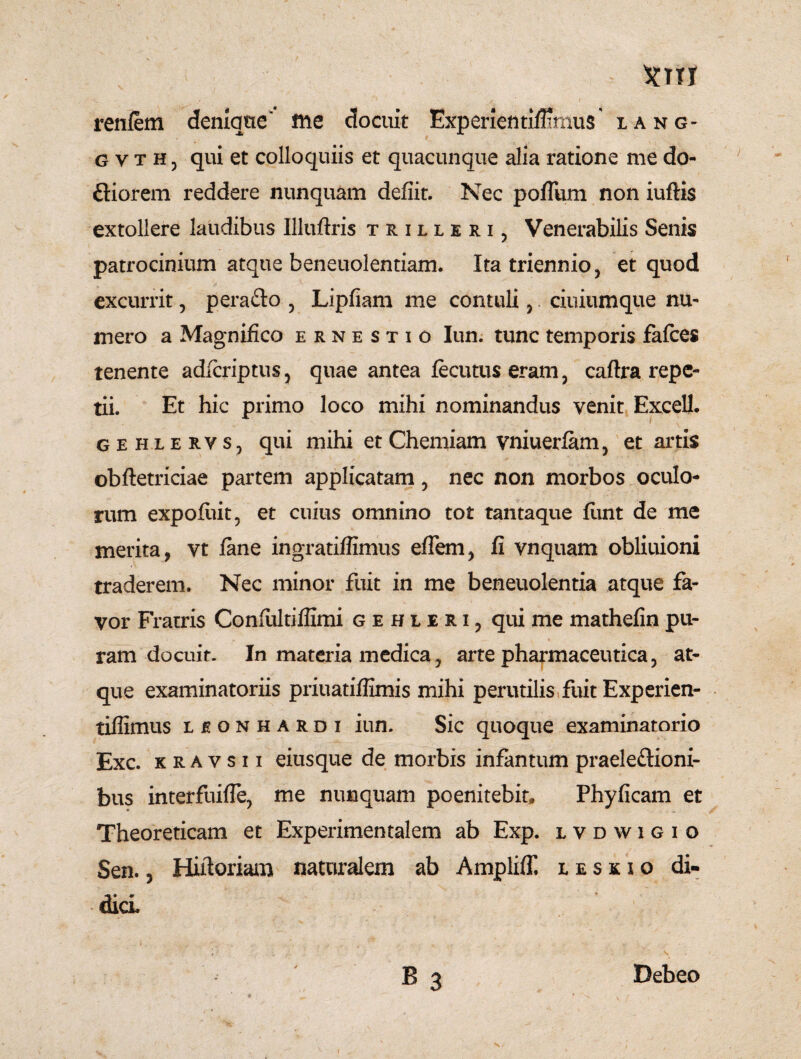 renlem denique' me docuit ExperientilBrnus lang- gvtHj qui et colloquiis et quacunque alia ratione me do- Qiorem reddere nunquam defiit. Nec poflum non iuftis extollere laudibus Illuftris trilleri, Venerabilis Senis patrocinium atque beneuolentiam. Ita triennio 5 et quod excurrit, perafto 5 Lipfiam me contuli, ciuiumque nu¬ mero a Magnifico ernestio Iun. tunc temporis fafces tenente adfcriptus, quae antea fecutus eram 3 caftra repe¬ tii. Et hic primo loco mihi nominandus venit Excell. gehlervs, qui mihi et Chemiam vniuerfam, et artis obftetriciae partem applicatam, nec non morbos oculo¬ rum expofiut, et cuius omnino tot tantaque funt de me merita, vt fane ingratiffimus effern, fi vnquam obliuioni traderem. Nec minor fuit in me beneuolentia atque fa¬ vor Fratris Confiiltiffimi gehleri? qui me mathefin pu¬ ram docuit. In materia medica ? arte pharmaceutica, at¬ que examinatoriis priuatiflimis mihi perutilis fuit Experien- tiffimus lionhardi iun. Sic quoque examinatorio Exc. kravsii eiusque de morbis infantum praeleftioni- bus interfuiffe, me nunquam poenitebit, Phyficam et Theoreticam et Experimentalem ab Exp. lvdwigio Sen., Hiftoriam naturalem ab Ampliff. leskio di¬ dici B 3 Debeo