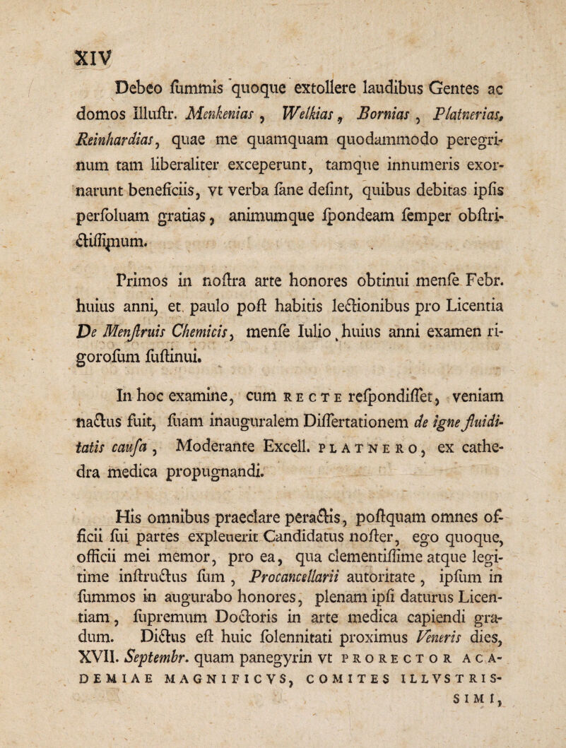 Debeo luminis quoque extollere laudibus Gentes ac domos Illuftr. Menkenias , Welkias 9 Bornias , Platnerias, ReinhardiaSj quae me quamquam quodammodo peregri* num tam liberaliter exceperunt, tamque innumeris exor¬ narunt beneficiis, vt verba fane defint, quibus debitas ipfis perfoluam gratias, animumque Ipondeam femper obftri- cHffipnum. Primos in noftra arte honores obtinui menfe Febr. huius anni, et. paulo pofl habitis ledUonibus pro Licentia De Menjlruis Chemicis, menfe Iuliok huius anni examen ri- gorofeim fuftinui* In hoc examine, cum recte refpondiflet, veniam nadlus fuit, fiam inauguralem DifTertationem de igne jluidi- tatis caufa , Moderante Excell. platnero, ex cathe¬ dra medica propugnandi. His omnibus praeclare pera&is, poftquam omnes of¬ ficii fii partes expleuerit Candidatus nofter, ego quoque, officii mei memor, pro ea, qua clementiffime atque legi¬ time inftmdhts fimi, Procancdlarii autoritate , ipfum in fummos in augurabo honores, plenam ipfi daturus Licen¬ tiam , fiipremum Docloris in arte medica capiendi gra¬ dum. Didius eft huic lolennitati proximus Ventris dies, XVII. Septembr. quam panegyrin vt prorector Aca¬ demiae MAGNIFICVSj COMITES ILLVSTRIS- SIMI,