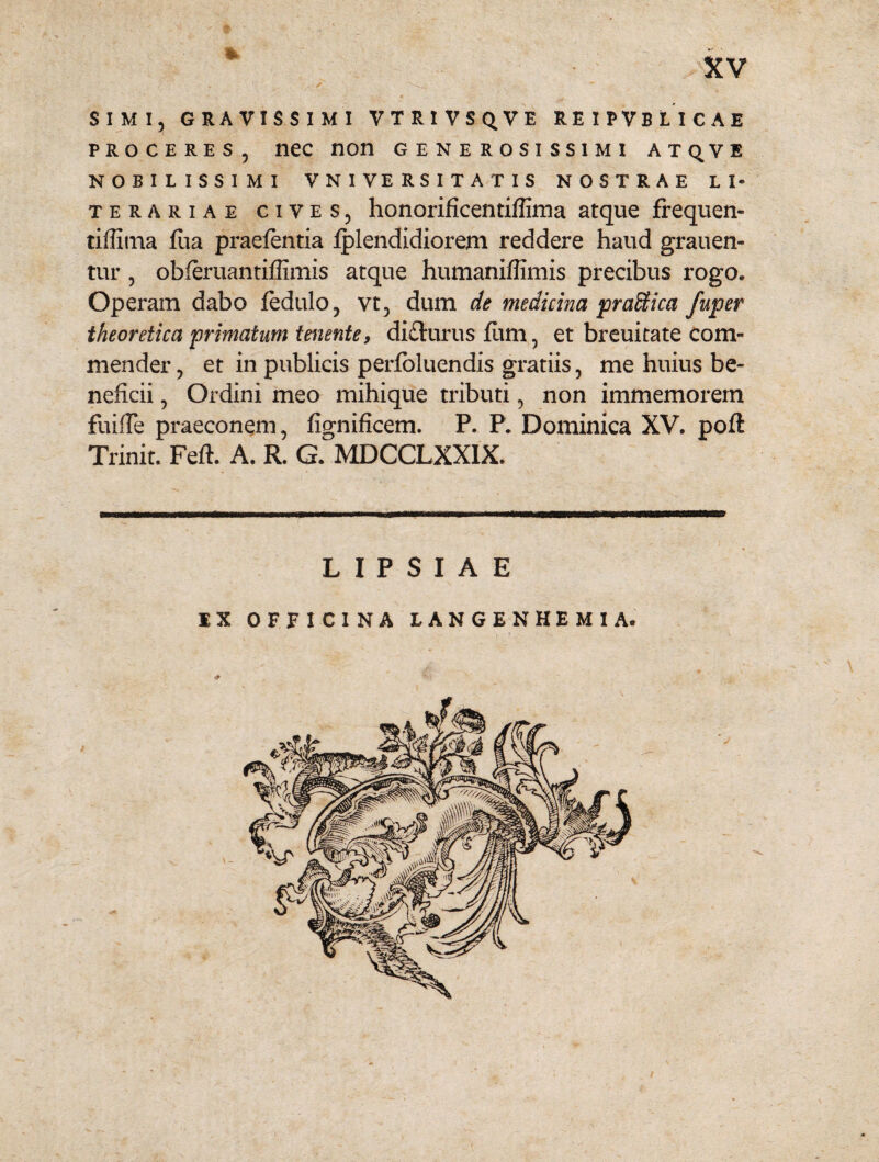 SIMI, GRAVISSIMI VTRIVSQVE REIPVBLICAE proceres, nec non generosissimi atq^ve NOBILISSIMI V N I VE RS I T A T I S NOSTRAE L I- terariae cives, honorificentiffima atque frequen- tiffima fiia praefentia fplendidiorem reddere haud grauen- tur , obleruantiffimis atque humaniflimis precibus rogo. Operam dabo fedulo, vt, dum de medicina praKica fuper theoretica primatum tenente, di&urus fiim, et breuitate com¬ mender , et in publicis perfoluendis gratiis, me huius be¬ neficii , Ordini meo mihique tributi, non immemorem fuifTe praeconem, fignificem. P. P. Dominica XV. poft Trinit. Feft. A. R. G. MDCCLXX1X. L I P S I A E IX OFFICINA LANGENHEMIA.