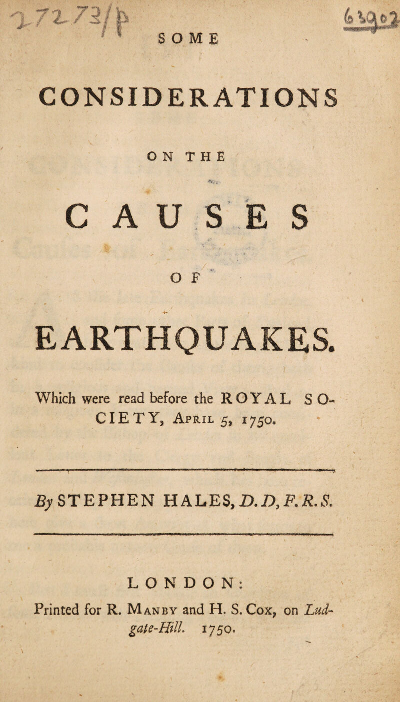 CONSIDERATIONS ON THE C A U S E S O F EARTHQUAKES. Which were read before the ROYAL SO- CIE T Y, April 5, 1750® By STEPHEN HALES, D.D,F.R.S. LONDON: Printed for R. Man by and H. S. Cox, on Lud- gate-HUL 1750,