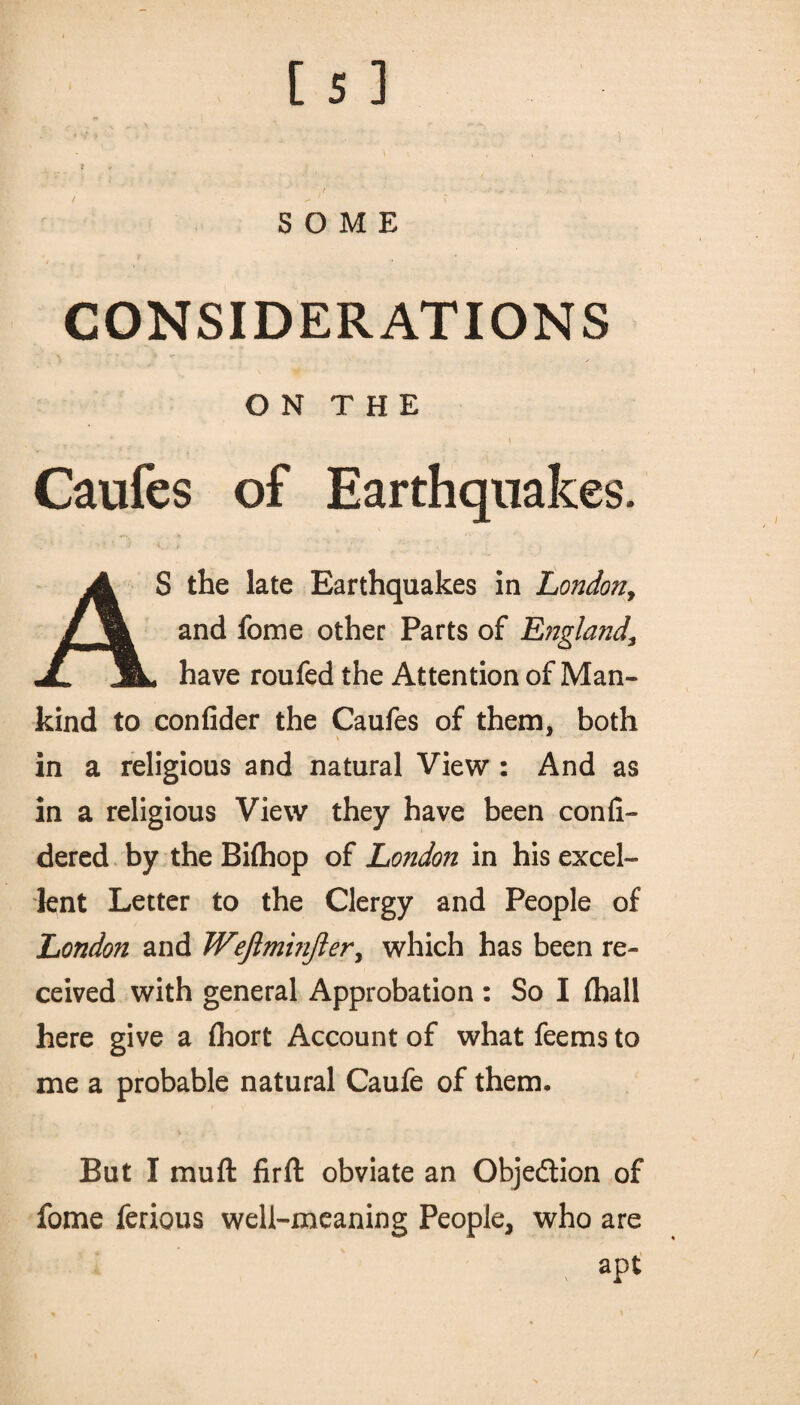 t * . f ' - 4 . SOME CONSIDERATIONS O N T H E , y \ Caufes of Earthquakes. AS the late Earthquakes in London, and fome other Parts of England\ have roufed the Attention of Man¬ kind to confider the Caufes of them, both * * in a religious and natural View : And as in a religious View they have been confi- dered by the Bifliop of Lo?idon in his excel¬ lent Letter to the Clergy and People of London and Wefiminfier, which has been re¬ ceived with general Approbation : So I fhall here give a (hort Account of what feems to me a probable natural Caufe of them. But I mu ft firft obviate an Objedtion of fome ferious well-meaning People, who are % apt