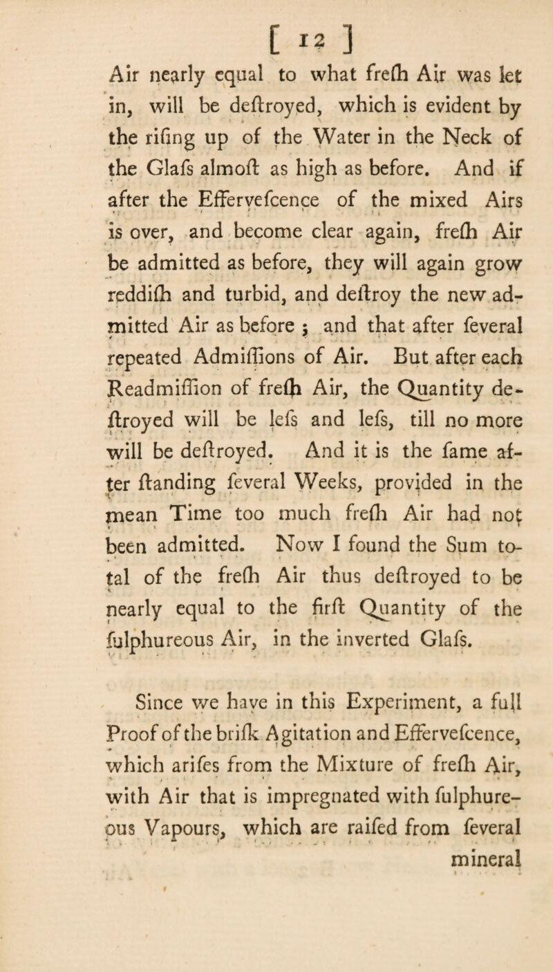 Air nearly equal to what frefh Air was let in, will be deftroyed, which is evident by the riling up of the Water in the Neck of the Glafs almoft as high as before. And if after the Effervefcence of the mixed Airs •! •» r ' ■»i is over, and become clear again, frefh Air be admitted as before, they will again grow reddifh and turbid, and deftroy the new ad¬ mitted Air as before $ and that after feveral repeated Admiflions of Air. But after each * Readmiffion of frefti Air, the Quantity de- ; ! flroyed will be lefs and lefs, till no more will be deftroyed. And it is the fame af¬ ter ftanding feveral Weeks, provided in the mean Time too much frefh Air had nof been admitted. Now I found the Sum to- . > > « , • tal of the frefh Air thus deftroyed to be nearly equal to the firft Quantity of the fulphureous Air, in the inverted Glafs. Since we have in this Experiment, a full Proof of the brifk Agitation and Effervefcence, which arifes from the Mixture of frefh Air, with Air that is impregnated with fulphure¬ ous Vapours, which are raifed from feveral * ^ * * * . „ t I * * 4 < * mineral