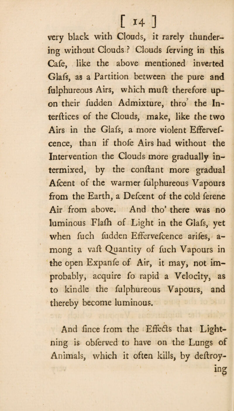 very black with Clouds, it rarely thunder¬ ing without Clouds ? Clouds ferving in this Cafe, like the above mentioned inverted Glafs, as a Partition between the pure and fulphureous Airs, which mu ft therefore up¬ on their ludden Admixture, thro' the In¬ terfaces of the Clouds, make, like the two Airs in the Glafs, a more violent Effervef- cence, than if thofe Airs had without the Intervention the Clouds more gradually in¬ termixed, by the conftant more gradual Afcent of the warmer fulphureous Vapours from the Earth, a Defcent of the cold ferene Air from above. And tho* there was no luminous Flafh of Light in the Glafs, yet when fuch fudden Effervefcence arifes, a- mong a vaft Quantity of fuch Vapours in the open Expanfe of Air, it may, not im¬ probably, acquire fo rapid a Velocity, as to kindle the fulphureous Vapours, and thereby become luminous. And fince from the Effedls that Light¬ ning is obferved to have on the Lungs of Animals, which it often kills, by deftroy- ing