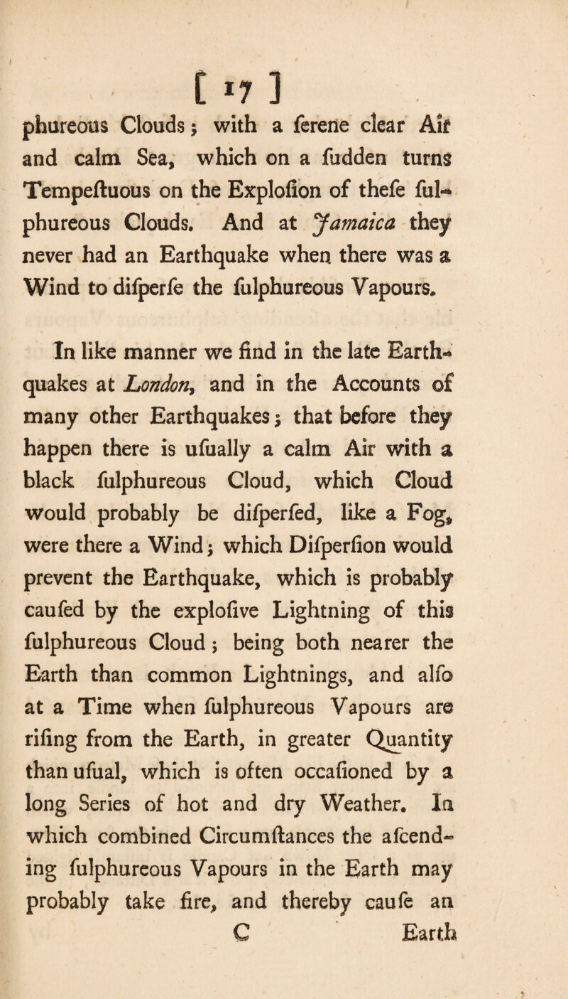 / t l7 ] phureous Clouds * with a ferene clear Aif and calm Sea, which on a fudden turns Tempeftuous on the Explofion of thefe ful- phureous Clouds. And at Jamaica they never had an Earthquake when there was a Wind todifperfe the fulphureous Vapours* In like manner we find In the late Earth¬ quakes at London, and in the Accounts of many other Earthquakes that before they happen there is ufually a calm Air with a black fulphureous Cloud, which Cloud would probably be difperfed, like a Fog, were there a Wind; which Difperfion would prevent the Earthquake, which is probably caufed by the explofive Lightning of this fulphureous Cloud ; being both nearer the Earth than common Lightnings, and alfo at a Time when fulphureous Vapours are riling from the Earth, in greater Quantity than ufual, which is often occafioned by a long Series of hot and dry Weather. In which combined Circumftances the amend¬ ing fulphureous Vapours in the Earth may probably take fire, and thereby caufe an C Earth