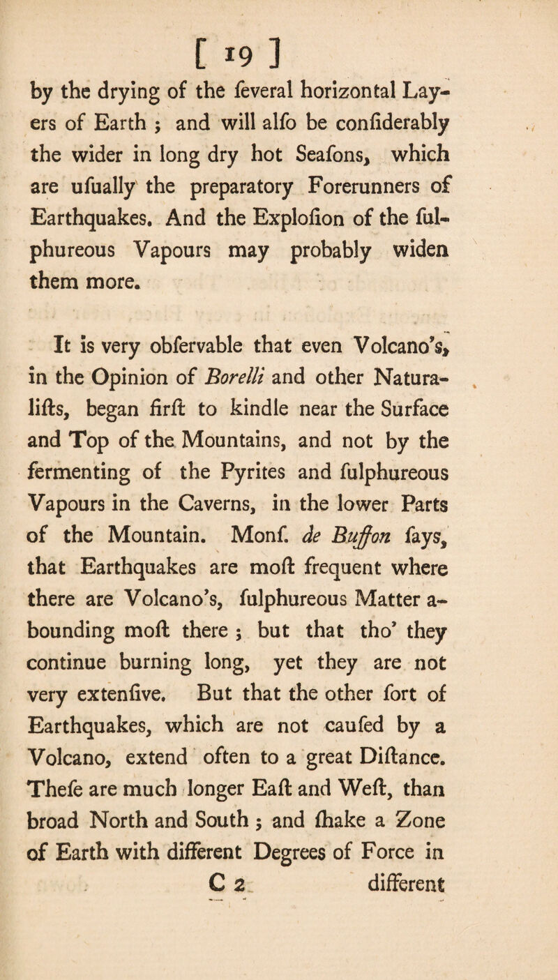 by the drying of the feveral horizontal Lay¬ ers of Earth $ and will alfo be confiderably the wider in long dry hot Seafons* which are ufually the preparatory Forerunners of Earthquakes. And the Explofion of the ful- phureous Vapours may probably widen them more* It is very obfervable that even Volcano’s* in the Opinion of Borelli and other Natura- lifts, began firft to kindle near the Surface and Top of the Mountains, and not by the fermenting of the Pyrites and fulphureous Vapours in the Caverns, in the lower Parts of the Mountain. Monf. de Buffon fays, that Earthquakes are mod frequent where there are Volcano’s, fulphureous Matter a- bounding mod there ; but that tho’ they continue burning long, yet they are not very exteniive. But that the other fort of Earthquakes, which are not caufed by a Volcano, extend often to a great Diftance. Thefe are much longer Eaft and Weft, than broad North and South ; and fhake a Zone of Earth with different Degrees of Force in C 2 different