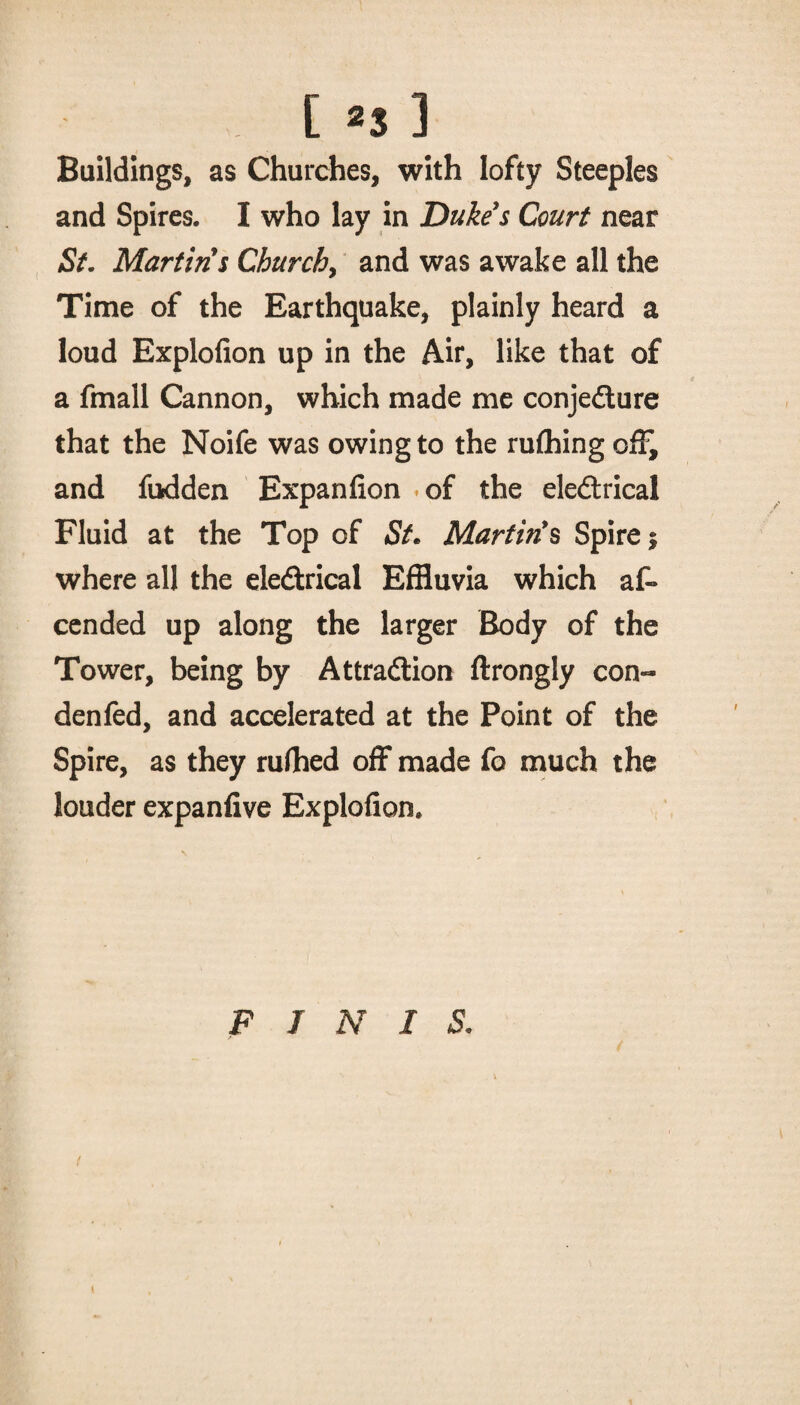 [ >3 ] Buildings, as Churches, with lofty Steeples and Spires. I who lay in Dukes Court near St. Martins Churchy and was awake all the Time of the Earthquake, plainly heard a loud Explofion up in the Air, like that of a fmall Cannon, which made me conjedture that the Noife was owing to the rufhing off, and fodden Expanfion of the eledtrical Fluid at the Top of St. Martin's Spire $ where all the eledtrical Effluvia which af- cended up along the larger Body of the Tower, being by Attradlion ftrongly con- denfed, and accelerated at the Point of the Spire, as they ruffled off made fo much the louder expanfive Explofion. FINIS