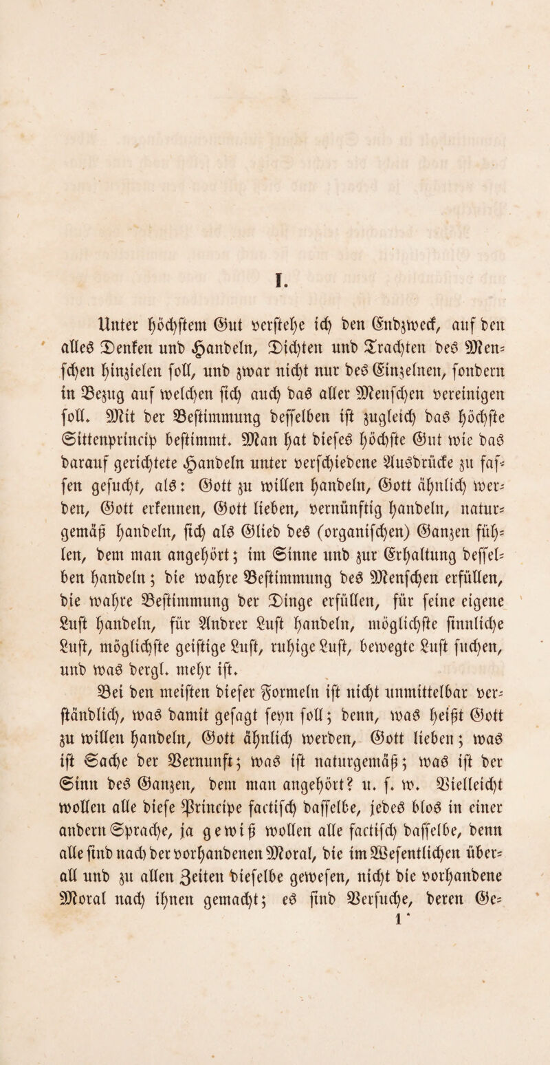 I. Unter höchftem ©ut »elftere id) bett (Snb^vx^ccf, auf bctt alles Denfett unb Raubein, 3)id)ten nnb £rad)ten beS sD?en= fd)eit l)in§ieten foll, unb §war ntd)t nur beS @tn§elnen, fonbern tu 23e§ug auf we(d)en ftd) and) baS aller 5D^enfd)en bereinigen foll* ber 93efttmmung beffelben ift §ugteid) baS ^öc^fte 6tttenprmnb befttmmt* -äftan ^at biefeS höchfte ©nt rote baS barauf gerichtete öpanbeln unter berfchtebcne £tuSbrüde 31t faf- fen gefud)t, als: ©ott §u willen fmnbeln, ©ott äl;nlid) wer¬ ben, ©ott erlennen, ©ott lieben, vernünftig Raubein, natur* gemäß l;anbeln, ftd) als ©lieb beS (organtfchen) ©an§en fül)= len, bem man angel)ört; im (Sinne unb §ur ©rljaltung beffel= ben hnnbeltt; bie wahre 33eftimmung beS 9Jtenfd)en erfüllen, bte wat^re S3eftimmung ber 3)tnge erfüllen, für feine eigene Sufi hnnbeltt, für 2lnbrer £uft hobeln, möglichfte ftmtltd)e £uft, möglichfte geiftige 2uft, rußige Suft, bewegte £uft fiteren, unb was bergt* mehr ift* 23et ben meiften biefer gormeln ift nicht unmittelbar ber^ ftänbtid), was bamit gefagt ferm foll; benn, was ©ott gu willen hanbeln, ©ott ähnlid) werben, ©ott lieben; was ift 6ad)e ber Vernunft; was ift naturgemäß; was ift ber (Sinti beS ©an§en, bem man angehört? u* f* w* $telleid)t wollen alle biefe Cßrinctpe faettfd) baffetbe, jebeS btoS itt einer anbern(Sprache, ja gewiß wollen alle faettfd) baffelbe, benn allefinbnad)berborhanbenensD?oral, bie tm2Befentltd)en über= all unb §u allen 3Uten btefelbe gewefen, nicht bte boi’hanbene SiJtoral nad) ihnen gemacht; eS ftnb $erfud)e, bereu ©e= l ‘