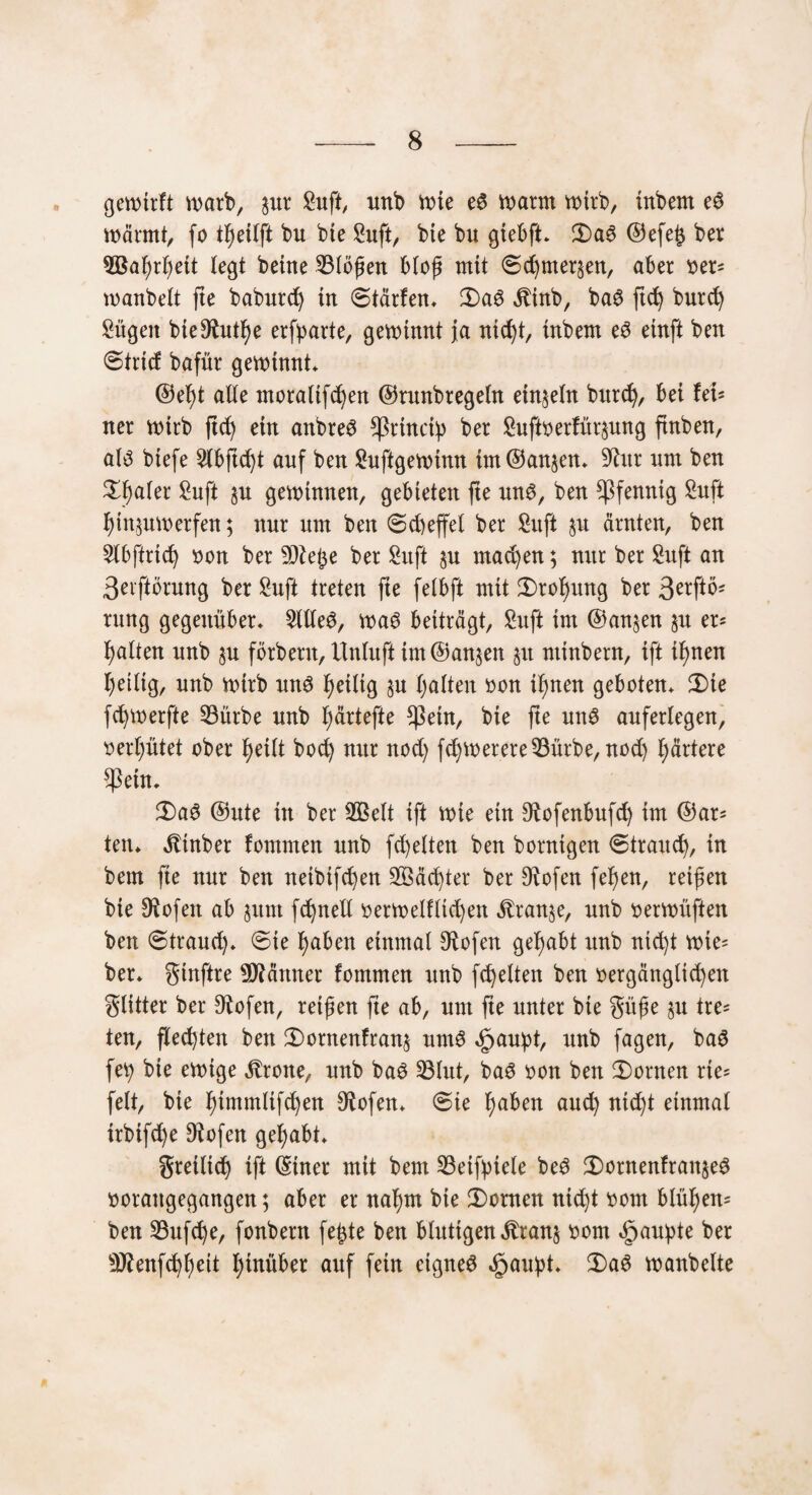 gewtrft warb, sur Sufi, unb wie es warm wirb, inbem eS wärmt, fo bu bie Snft, bte bu giebft* 3)a6 ©efe& ber ^Bahrljett legt beitte SBlöfen blof mit 6chmer§en, aber ver= tvanbelt fte baburdj in <5tärfen* 3)aS $inb, baS ftdj burd) Sügett bie9^ut^e erwarte, gewinnt ja ntc^t, inbem eS einft ben ©trief bafür gewinnt* ©el)t alle moralifchen ©rnnbregeln einzeln bitrch, bei fei¬ ner wirb ftd) ein anbreS *ßrinci:p ber Sufi Verfügung finben, als biefe 2lbjtcht anf ben Suftgewimt im©an$en* 9ta nm ben ttyakx Sufi §u gewinnen, gebieten fte uns, ben Pfennig Sufi hin,$uwerfen; nur nm ben Scheffel ber Sitft §u ärnten, ben Slbftrich von ber üDiefce ber Snft machen; nur ber Snft an 3eiftörung ber Snft treten fte felbft mit Drohung ber 3erftö* rung gegenüber* 5We$, was beiträgt, Snft im ©anjen 51t er* galten unb §u förbertt, Unluft tm@an§en ju ntinbern, ift ihnen heilig, unb wirb uns fjeiltg §u galten von ihnen geboten* £)te fdjwerfte 23itrbe unb t;ärtefte $ein, bte fte uns auferlegen, verhütet ober heilt bod) nur nod) fdjwerere33ürbe, nod) härtere ^ßetn, 2)aS ©ute in ber SBelt ift wie ein Otofenbufd) im ©ar^ ten* Stinber fommen unb fdjelten ben hornigen Strand), in beut fte nur ben netbtfd)en 2Bäd)ter ber Biofen feljen, reifen bte !Rofen ab §itnt fdjnell verwelf liefen itran^e, unb verwüften ben Strand)* Sie haben einmal Stofen gehabt unb nid)t wte= ber* ginftre Männer fommen unb fdjelten ben vergänglichen glitter ber ^ofen, reifen fte ab, um fte unter bie güfe §u tre* ten, flechten ben 3)ornenfran$ um6 Spaupt, unb fagen, baS fei) bie ewige Grotte, unb baS 23lut, baS von ben Konten rte= feit, bte hitttmlifchen Oiofen* Sie haben aud) nicht einmal trbtfd)e Doofen gehabt* greilid) ift ©tuet mit bem 23etfptele beS $)ornenfran§eS voraugegangen; aber er nahm bie Konten nid)t vom blüf)en= ben 33ufche, fonbern fefte ben blutigen $ran§ vom Raupte ber 9flenfd)heit hinüber auf fein eignes «£jau:pt* Ü)aS wanbeite