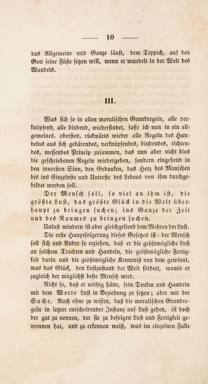 2ltlgemetne unb @anje läuft, bem auf beu ©ott feilte güße fe£en will, wenn er voanbelt in ber 2Belt bed Soanbeld. III. Sßaö ftef) fo in allen moratifchen ©runbregeln, alle oer= fnityfenb, alle btnbenb, wiebetftnbet, faffe id) nun in ein atl= gemetned, überfiel, tüdwärtö lieber alle Regeln be3 §an= beln$ au$ ftd) gebärenbeö, oerfnüpfenbe^, binbenbcS, rid)tcrt= be3, meffenbe^ sßrtncty pfantmen, ba6 nun aber nicht blo6 bie gefchrtebenen Regeln wtebergeben, fonbern etngehenb in ben tnnerften @tmt, ben ©ebanfen, ba3 <£>er§ bed 9Jtenfchen btö in$ ©ütselnfte unb Uuterfte be6 Sebenö oon tf)m burd)ge= bilbet werben foll* 2)er SÄenfdj fall, fo otel an iß nt ift, bie größte Suft, ba3 größte (551ücf in bie 2Belt rtber= haubt $u bringen fud)en; ins @att$e ber unb beS ^aumeö §u bringen fueben. Unluft tninbern ift aber gletchgeltenb bem beehren ber £uft. 2)te erfte öjauhtfotgerung btefee ©efe£e3 ift: bersD?enfd) foll ftd) unb 5lnbre fo ergehen, baß er bie größtmögliche Sitft an folgern brachten unb Raubein, bie größtmögliche gertig* fett barin unb bie größtmögliche ^enntntß oon beut gewinnt, was ba3 ©lücf, ben £uftpftanb ber 2Belt förbert, womit er zugleich ber möglichft befte ^Jtenfd) wirb. 9Ud)t fo, baß er rtöt^tg hätte, fein 2)enfett unb Raubein mit bem 2Borte £uft in 23ephung p feßen; aber mit ber @ a ch e. 2ludj ohne p wiffen, baß bie moralifchen ©runbre= geln in leßter entfeheibenber 3nftait§ auf £uft geben, ift hoch ber gut p nennen, ber fte p befolgen £uft unb gerttgfeit ge= Wonnen hat/ unb p erfentten weiß, Wa3 im einzelnen gatte