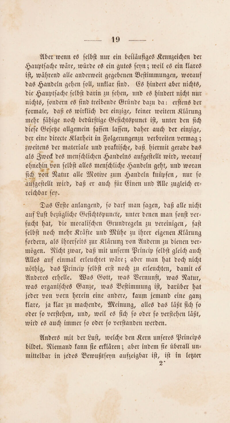 Slber menn ed felbft mir etn betläuftgeö dlennjetd)en bei* öpaußtfad)e märe, mürbe ed ein guted feßn; meil ed ein flared ift, mäßrenb alle anbermett gegebenen 23efttmmungen, morauf bad Raubein gehen fotl, ttnflar futb. ©d ßinbert aber nid)td, bte *£jaußtfad)e felbft bartn §it feßen, rtnb ed ßtnbert ntd)t nur nicßtd, fonbern ed ftnb treibenbe ©rünbe ba$u ba: erftend ber formale, baß ed mirflid) ber einzige, feiner mettern Klärung meßr fähige nod) bedürftige ©eftd)tdßunct ift, unter ben ftd) biefe ©efeße allgemein faffen laffeit, baßer aud) ber einzige, ber eine birecte dllarßett in golgerungen$u verbreiten vermag ; peilend ber materiale unb ßraftifcße, baß hiermit gerabe bad ald 3^ed bed menfcßttcßen «^anbelnd anfgeftellt mirb, morauf oßneßtn von felbft alled ntenfd)lid)e ^attbeln geßl, nnb moran ftd) von Statur alle Motive §unt Raubein fnüßfen, nur fo anfgeftellt mirb, baß er aud) für ©inen nnb Sille jugletd) er= reizbar feß* 3)ad ©rfte anlangenb, fo barf man fagen, baß alle nid)t auf Sit ft be§ügltd)e ©eftd)tdßumfe, unter benen man fonft ver= fuc^t ßal, bie moraltfcßen ©runbregeln §u vereinigen, faft felbft nod) meßr Kräfte unb üftüße §u ißrer eigenen Klärung forbent, ald ißrerfeitd sur Klärung von Slnberm §u bienen ver* mögen* fließt par, baß mit unferm Sßrincip felbft gleich and) Sllled auf einmal erleuchtet märe; aber man ßal hoch ntd)t nötßig, bad sprineiß felbft erft nod) 51t erleuchten, bannt ed Slnbered erßeUe* 2£ad ©ott, mad Vernunft, mad Statur, mad organifd)ed ©anp mad SBefttmmung ift, barüber ßal feber von vorn herein eine anbere, faum fernanb eine ganj flare, ja Har §u maeßenbe, Meinung, alled bad läßt fiel) fo ober fo verfielen, unb, meil ed ftd) fo ober fo verfielen läßt, mirb ed aud) immer fo ober fo verftanben merben* Slnberd mit ber Suft, melcße ben dient unfered *ßrtnctßd bilbet* 9ltemanb fattn fte erklären; aber inbem fte überall un= mittelbar in jebed 23emußtfeßn aufpgbar ift, ift in lebter 2*