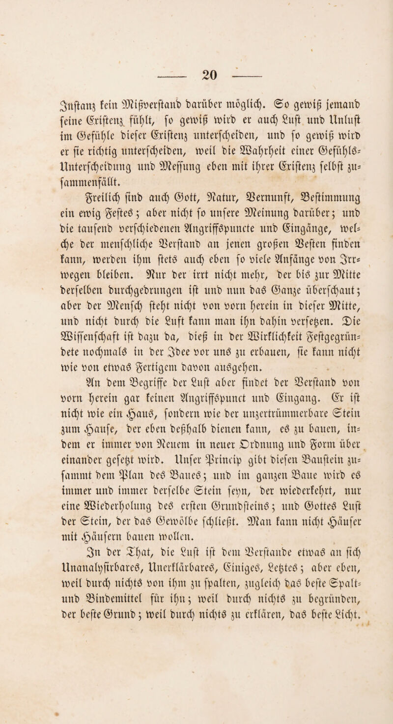 3nftan$ fein s3Jiißoerftanb barüber möglich* 0o gewiß jernanb feine ©rtfien^ fitßlt, fo gewiß wirb er aucß Suft unb Uniuft im ©efüßle btefer ©riften$ unterfcßeiben, unb fo gewiß wirb er fie richtig unterfcß eiben, weil bie SSaßrßett einer ©efüßle Unterfcßetbuttg unb 502effung eben mit ißrer ©riftenj felbft §u* fammenfällt* gretltd) ftnb ancß ©ott, Statur, Vernunft, 33eftimmung ein ewig gefteS; aber ntdjt fo unfere Meinung barüber; unb bie taufenb oerfcßtebenen 3(ngrippuncte unb Eingänge, we(= cße ber ntettfcßlicße SBerftanb an jenen großen heften finben fann, werben ißrn ftet<3 aucß eben fo oiele Anfänge bon 3rr* wegen bleiben* 9htr ber irrt ntd)t mehr, ber bt3 §ur !Ü^itte berfetben burcßgebntngen ift unb nun bag @an$e überfcßaut; aber ber sJftenfd) fteßt nicßt oon oorn ß er ein in biefer Sftitte, unb ntcßt burd) bie Suft fann man ißn baßtn ocrfeßen* 2)ie Sßiffenfcßaft ift bagrt ba, bieß in ber SBirfltcßfett geftgegrüm bete nocßmalS in ber 3bee oor un3 51t erbauen, fie fann nicßt wie 001t etwas gerttgem baoon aitSgeßen* Sin bem begriffe ber Suft aber fhtbet ber Skrftattb oon twrn ßeretn gar feinen Slngriffößunct unb (Eingang* ©r ift ntcßt wie etn §auS, fonbern wie ber unjertrümnterbare (Stein $itm ejpaufe, ber eben beßßalb bienen fatttt, eS §u batten, in= bem er immer oott 9ieuem in neuer Drbttuttg unb gönn über einanber gefeßt wirb* Unfer ^rtncip gibt biefen SSauftetn §u= famntt bem $lan beS Sattel; unb im ganzen S3aue wirb eS immer unb immer berfetbe 0tein feßn, ber wieberfeßrt, nur eine Söieberßolung beS ecftett ©runbfietnS; unb ©otteS Suft ber 0tetn, ber baS ©ewölbe fd)lteßt. 9Jian fann ntcßt Raufer mit Raufern bauen wollen* 3n ber £ßat, bie Suft ift bem SSerftaitbe etwas an ftd) UitattalßfirbareS, UnerflärbareS, (Einiget, SeßteS; aber eben, Weit bttrd) nießtS oon iß nt 31t fßatten, §ugletcß baS befte 0pald unb S3inbemittel für ißtt; weil bttreb tttd)tS 51t begrünbett, ber befte ©runb; Weil bureß ntd)ts §u erflären, baS befte Sid)t*