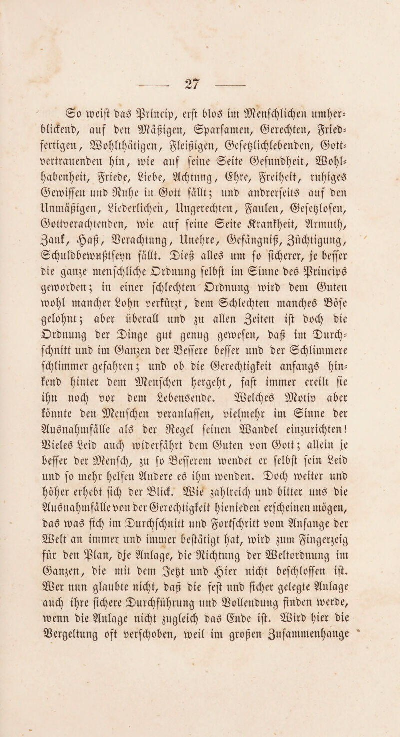 0o weift baS Cßrtnctp, erft bloS tut sJJienfchltchen umher* bticfenb, auf ben Käfigen, 0parfamen, ©erechten, grteb* fertigen, 333oh(gütigen, gteißtgen, ©efeßtidjtebenben, ©ott* Dertrauenben hin, wie auf feilte 0eite @efunbt)eit, V3ot)t= ^abertbjeit, grtebe, Siebe, Stcbtung, (Sfjre, greil)eit, ruf)igeS ©ewiffeit uttb 9tuf>e in ©ott fällt; unb anbrerfettS auf ben Unmäßigen, Sieberücfyen, Ungerechten, ganten, ©efeßlofen, ©ottoeradjtenben, wie auf ferne 6eite jbranff)eit, Slrmutt), 3anf, <£>aß, Verachtung, Unet)re, ©efängntß, ßh^tigung, 0chit(bbewußtfebn fällt. Dteß alles um fo fixerer, Je beffer bie gauje menfdjttche Drbnung fetbft im 0ittue beS ^ßrtncib^ geworben; in einer fd)ted)ten Drbnuttg wirb beut ©Uten wot)l mandjer Soßn t>erfürgt, bem 0d)techten manches Vöfe getonnt; aber überalt unb §u alten 3eiten ift hoch bie Drbttung ber Dtnge gut genug gewefen, baß im 0urd)= fdjnttt unb im ©an^en ber Veffere beffer unb ber 0chtimmere fd)timmer gefahren; unb ob bte ©eredjtigfett anfangs tjtn= fenb hinter bem üftenfchen , faft immer ereilt fte U)n nod) oor bem SebettSenbe. V3etcf)eS ÜKottö aber fönnte ben 9J?enfd)en Derantaffen, vielmehr im 0inne ber 3tuSnat)mfätte als ber 9teget feinen V3aitbel etngurtchten! Vieles Seib auch Wtberfä^rt bem ©uten oon©ott; allein je beffer ber Üftenfd), §u fo Vefferem wenbet er fetbft fein Setb unb fo mehr helfen Stnbere eS it)tn weubeit. Dod) weiter unb höher erhebt fid) ber Vttd. V3te jahtreid) unb bitter uns bie « SluSuahmfälte oon ber ©erechttgfett hienieben erfdjeineti mögen, baS waS ftd) im Durdjfchnitt unb gortfdjritt Dom Anfänge ber SBett an immer unb immer beftätigt fyat, wirb §um gingerjeig für ben ^ßlan, bje Slntage, bie 9tid)tnng ber Vkttorbnung int ©an^en, bie mit bem 3e£t unb öpter nid)t befdjtoffen ift. V3er nun glaubte nid)t, baß bie feft uub ftd)er gelegte Stritage auch ihre ftd)ere Durchführung unb Voltenbung ftnben werbe, Wenn bie Slntage nicht ^ugtetd) baS ©nbe ift. V3irb hier bie Vergeltung oft oetfd)oben, weit im großen 3ufammenhange *