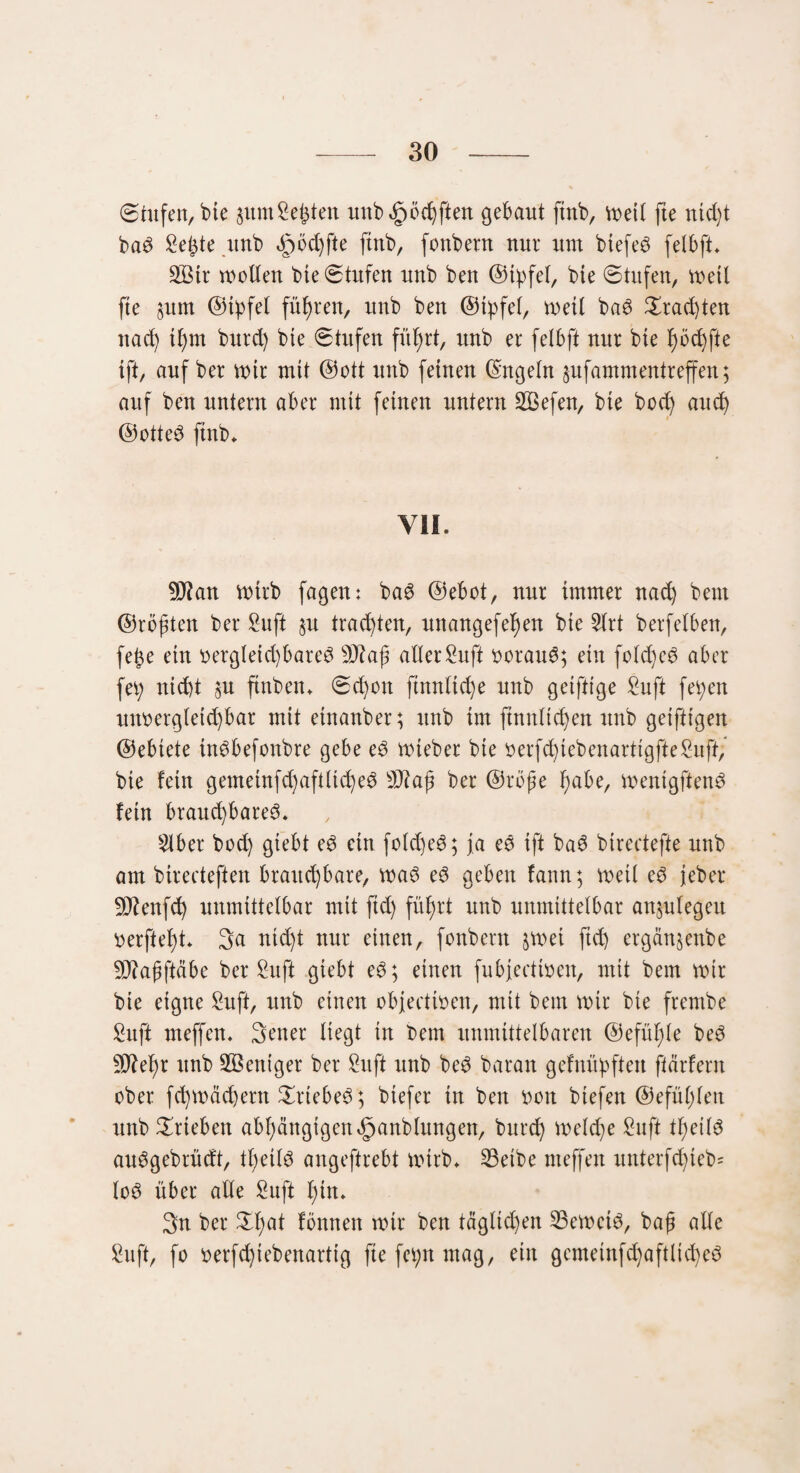 ©tufen, bie sum Seiten uttb^öchfien gebaut ftnb, weil fte ntd)t bam Seifte ttnb cgmdjfte ftnb, fonbetn nur um biefem felbft» SLBtr motten bie ©tufen nnb ben ©tyfel, bie ©tufen, weil fte §um ©tpfel fügten, nnb ben ©tyfel, weil bam £rad)ten nad) tf)m burd) bie ©tufen fül)rt, nnb er felbft nur bie l)öct)fie {ft, auf ber mir mit ©ott nnb feinen Engeln jufammentreffen; auf ben untern aber mit feinen untern Sßefen, bie bod) and) ©ottem ftnb* YIL 9J?an wirb fagen: bam ©ebot, nur immer nad) beut ©rösten ber Suft §u trauten, unangefef)en bie 5lrt berfelben, fe{$e ein »erglet d)barem sD?aß aller Suft »oraum; ein fold)em aber fety nicht 5U ftnben» ©d)on ftnnltd)e unb griffige Suft fetyen utmergletd)bar mit etnanber; unb im ftnnltcfyen unb geiftigen ©ebtete inmbefonbre gebe em Wteber bie »erfd)tebenarttgfteSuft; bie fern gemeinfd)aftlid)ed 9J?af ber ©rbße f)abe, mentgftenm fein brauchbarem» $ber bod) giebt em ein fotd)em; ja em ift bam birectefte unb am birecteften brauchbare, mam em geben fann; weil em jeber SDtenfd) unmittelbar mit ftd) führt unb unmittelbar anplegeu »erfleht* 3<t nicht nur einen, fonbent jmei ftd) ergän§enbe 9J?aßftäbe ber Sufi giebt em; einen fubjectmen, mit bem mir bie eigne Sufi, unb einen objectmen, mit bem mir bie frembe Suff meffen. Setter liegt in bem unmittelbaren ©efüljle bem 5Diel)r unb Weniger ber Sit ft ttnb bem baran gefnüpftett ftärfent ober fchmädjern £rtebem; biefer in ben »ott btefett ©efül;len unb Trieben abhängigen «Ijpanblungen, bttrch welche Suft theilm aumgebrüdt, theilm angeftrebt rntrb» 23etbe meffen unterfd)teb= lom über alle Suft hin» Sn ber Ztyat fonnen mir bett täglichen SBemeim, baß alle Suft, fo »erfd)iebenartig fte fetyn mag, ein gcnteinfchaftlidmm