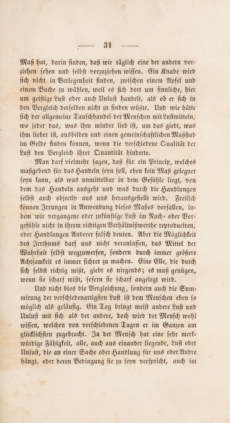 9J?aß fyat, bann ftnben, baß wtr tägltd) eine ber anbern bon Stegen fehen nnb felbft borju^eßen wtffett* (Sin $ttabe wirb ftd) nid)t dt Verlegenheit ftnben, §wifd)en einem Gipfel nnb einem Vud)e §n wählen, weil e$ ftd) bort nm ftnnlid)e, hier nm geiftige Sn ft ober and) Unlnft hobelt, al3 ob er ftd) in ben Vergleich berfelben nicht $u ftnben wüßte* Unb wie hätte ftd) ber allgemeine £aufd)banbet berVcenfd)en mitSnftmitteln, wo jeber ba£, waö il)m minber lieb ift, nm ba$ giebt, was ihm lieber ift, arWbilben nnb einen gemeinfd)aftlid)en9J?aßftab im ©efbe finben fönnen, wenn bie oerfd)iebene ^Qualität ber Suft ben Vergleich ihrer Quantität heberte* 9ftan barf bielmehr fagen, baß für ein ^ßrinctp, welches maßgebenb für ba3 Raubein fev>n foll, eben feinVtaß gelegner fetyn fattn, als was nnmittelbar in bem ©efüßfe liegt, bon bem baS Spanbeln auSgef)t nnb was bnrd) bte ^anblnngen felbft and) objeettb aus uttS herail^9ef^e^ wirb* greiltd) fönnen Srrnngen tn Slnwenbung btefeS VfaßeS borfallen, in* bem wir bergangene ober jnfünftige Sn ft im 9?ad)? ober Vor= gefüßle nicht in ihrem richtigen Verf)ältnißwertf)e rebrobuctren, ober ^anblnngen Sfnberer falfch beiden* Slber bie 9)?ögltd)feit beS SrrthumS barf unS nicht beranlaffen, baS Mittel ber V3ahrl;eit felbft wegjiitberfen, fonbern bnrd) immer größere Slchtfamfeit eS immer ftd)rer §n machen* (Sine (Slle, bie bnrd) ftch felbft rid)tig mißt, giebt eS nirgenbS; eS ntnß genügen, wenn fte fcharf mißt, fofern fte fd)arf angelegt wirb* Unb nicht bloS bie Vergletd)ung, fonbern auch bie 0unt= ntirnng ber berfd)tebenartigften Suft ift bem sD?enfd)en eben fo möglich al$ geläufig* (Stn £ag bringt meift anbere Suft unb Unlnft mit ftch a^ ötibere, bod) wirb ber 3ftenfd) woßl wiffen, welchen bon nerfd)tebenen Sagen er int ©att^en am glüdlichften §ugebrad)t* 3a ber sD?enfd) l)ßl eine fefjr nterU würbtge gäßigfeit, alle, auch aus etnanber liegenbe, Suft ober Unluft, bte an einer 0ad)e ober^anblung für uns oberSlnbre hängt, ober beren Vebtngung fte $u fetyn oerfprid)t, and) im