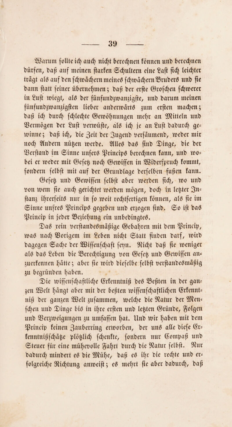 2ßarum follte td) and) uid)t berechnen fönnctt unb beredten bürfeit, bap aitf meinen ftarfen ©d)ultern eine £aft ftd) teiltet trägt at$ auf benfd)Wäd)entmeinet fd)Wäd)ernVruber$ unb fte bann ftatt feiner übernehmen; bap ber erfte ©rofd)en fdjwerer tn «uff wiegt, al3 ber fünfunb;wanztgfte, unb barum meinen fünfunbzwanzigften lieber anberwärtg 511m erften machen; bap td) burd) fd)led)te ©ewöhnungen mel)r an Mitteln unb Vermögen ber £uft »erwüfte, al6 td) je an Suft baburd) ge= wtnne; bap ich, bie 3eü ber 3ugenb tterfäumenb, Weber mir nod) 2lnbern nüfzen werbe* 2llle£ ba6 ftnb 2) in ge, bie ber Verftanb im ©tmte unfern sßrtncipS beredten !ann, unb wo* bei er Weber mit ©efeh noch ©ctt>iffen in VStberftmtd) fomrnt, fonbern felbft mit auf ber ©runblage berfelben fupen fann* ©efejz unb ©ewiffen felbft aber werben ftd), wo unb twn wem fte and) gerichtet werben mögen, hoch in lejder 3m ftan; i^rerfeit^ nur in fo weit red)tfertigen fönnen, als fte im ©inne unfrei ^ßrinci^^ gegeben unb erlogen ftnb* ©0 ift baS ^3rtncty in jeber föegie^mtg ein unbebtngteS* 2)a3 rein tterftanbeSmäpige ©ebahren mit bem ^ßrincty, was nad) Vorigem im geben nicht ©tatt ftitben barf, wirb bagegen ©ache ber 2Btffenfd)aft fehlt* 9?id)t bap fte weniger als baS geben bie Vered)tigung bon ©efe£ unb ©ewiffen am Zuerfennen hätte; aber fte wirb btefelbe felbft tterftanbeSmäpig 51t begrünben haben* 2)te wiffenfd)aftliche ©rfemttnip beS Söepten in ber gam §en 2Öelt hängt aber mit ber bepten wtffenfd)aftltd)en ©rfennt* nip ber ganzen 933 eit zufammen, we(d)e bie Statur ber Ottern fdjett unb 2)tnge bis in ihre erften unb lebten ©rünbe, golgen unb Verzweigungen zu umfaffen hat. Uttb wir haben mit bem sßrinetb feinen 3auberrtng erworben, ber uns alle biefe ©r= fenntntpfchäfze b^feltch fchenfte, fonbern nur ©ompap unb ©teuer für eine mühevolle gahri burch bie Statur felbft* 9?ur baburch minbert eS bie SDtühe, bap eS ihr bie rechte unb er= folgreid)e Dichtung anwetft; eS mel)tt fte aber baburd), bap