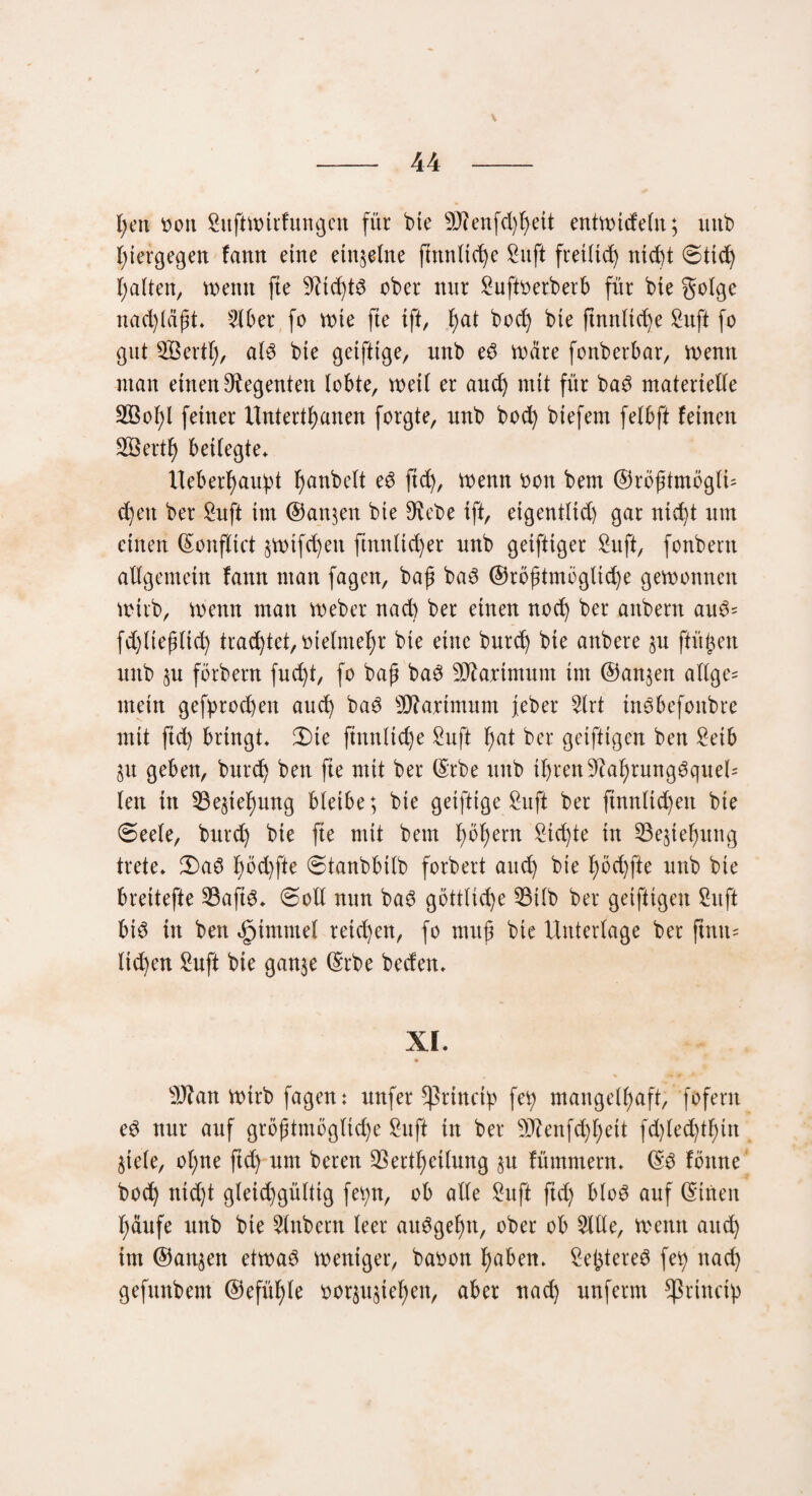 V - 44 - t;en ooit SitftWtrfungen für bte 9J?enfd)fyeit entwicfetn; uttb hiergegen fann eine einzelne finntite Suft fretltt nicüt Stit galten, wenn fte ober mir Suftoerberb für bte golge nad)laft. 516er fo wie fte ift, I)at boc^ bte ftnnitcfye Suft fo gut SBertt), als bte getfttge, nnb eS Ware fonberbar, wenn man einen Regenten lobte, weit er aut mit für baS materielle 2Bot)l feiner Untertanen forgte, nnb bot biefem felbft feinen Sßertl) beitegte* Ueberfyauipt fjanbett eS fit, Wenn oon bem ©rbfftmbglU cf)eu ber Suft im ®an$en bie 9Rebe tft, eigenttid) gar nic^t nm einen ©onflict ^wtfteit ftnnliter nnb geiftiger Suft, fonbern allgemein fann man fagen, baf baS ©röftmögtite gewonnen wirb, wenn man Weber nad) ber einen not ber attbent auS= fd)tieptit traget, oietmefw bie eine burt bie anbere §n ftügen nnb sn förbent fud)t, fo bafj baS Sftaxtmum int ©an$en allge= mein gefprod)en aut baS Maximum feber Strt inSbefoitbre mit ftt bringt» 3)te finntite Suft fyat ber gciftigen ben Setb ju geben, burt ben fte mit ber ©rbe ttttb itjren9?at)rungSquel= len in S3e$tef)ung bleibe; bie geiftige Suft ber ftnnltd)eit bte Seele, burd) bie fte mit bem t)öt)ern Sitte in 23e$tet)ung trete. 3)aS t)öd)fte Stanbbitb forbert aut bie f)öd)fte nnb bte breitefte 33aftS. «Sott nun baS götttite 53ilb ber geifttgeu Stift bis in ben ^immet retd)cn, fo muf bie Unterlage ber finit * tid)en Suft bie ganje ©rbe beden. XI. Sftan wirb fagen: nufer Cßrtnct'p fei) mangelhaft, fofent eS nur auf gröftmögttd)e Suft tn ber 9ftenftt)eit fd)ted)tl)tn Siete, otjne ftd) um bereu 35ertt)eitung §u fümntern. ©S fbttne bot nic()t gteitgüttig fet;n, ob alte Suft ftd) bloS auf ©tuen häufe nnb bie Slttbern teer auSgefjtt, ober ob Sitte, wenn aut im ©att§en etwas weniger, baoon l)aben. SefctereS fei) nat gefunbent ©efütjle oor$u§iefyen, aber nad) nnferm *ßrincip