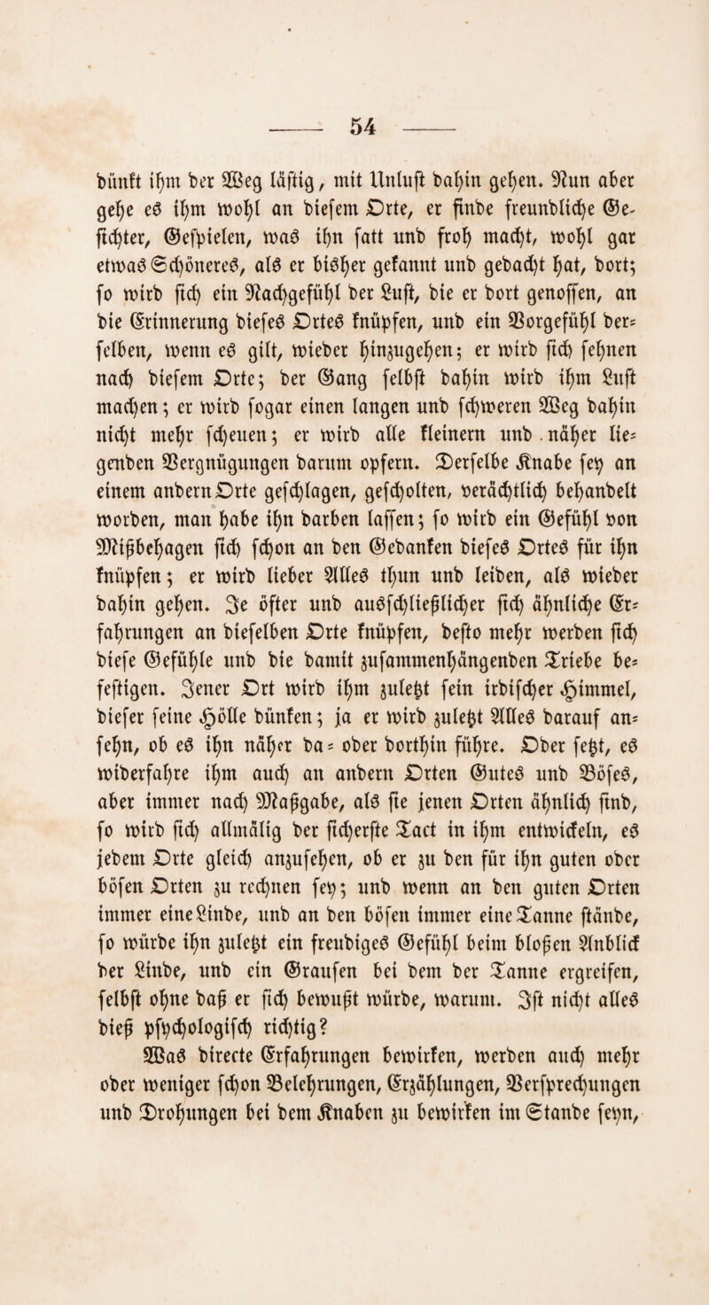 bünft ißm ber 2öeg Idftig, mit Unluft bal)tn gelten, Vun aber ge^e eg tl)tn wofyl an btefem £>rte, er ftnbe freunbltcfye @e- fidjter, ©efptelen, wag ifyn fatt nnb frof) macfyt, n>ob>l gar etwag©d)önereg, alg er bisher gefannt nnb gebad)t f)at, bort; fo totrb ftcb) ein Vacfygefüfyt ber Suft, bte er bort genoffen, an bte ©rtnnerung btefeg £)rteg fnüpfen, nnb ein Vorgefühl ber? felben, wenn eg gilt, wteber l)tn§ugel)en; er voirb fid) fernen nach btefem Orte; ber ©ang felbft baf)tn wirb il)m Suft machen; er wirb fogar einen langen nnb ferneren 2Öeg baf)tn ntdjt mel)r fd)euen; er wirb alle fletnern nnb . ndl)er lie* genben Vergnügungen barum opfern* $)erfelbe jtnabe fep an einem anbernDrte gefcfylagen, gegolten, t>eräd)tlid) befyanbelt worben, man habe if)n barben laffen; fo wirb ein ©efüfyl twn Vttßbesagen ftd) fd)on an ben ©ebanfen btefeg Drteg für i^n fnüpfen; er wirb lieber Sllleg tl;un nnb leiben, alg wieber bal)tn gefyen, 3e öfter nnb augfd)lteßltdjer ftd) äfynltdje (Sr* faljrnngen an biefelben £)rte fnüpfen, befto mefyr werben ftd) btefe ©efüfjle nnb bie bamit ^ufammenl;ängenben Triebe be* fefttgen, Sener £)rt wirb if)m jnle^t fein irbifc^er «fptmmel, btefer feine «^ölle bünfen; ja er wirb sulefct 2Weg baranf an- feljn, ob eö i^n ndfjcr ba= ober bortfytn fitere* Dber fejjt, eg wiberfaf)re tfynt and) an anbern Drten ©nteg nnb Vöfeg, aber immer nad) Maßgabe, alg fte jenen Drten äbjnlic^ ftnb, fo wirb ftd) allmaltg ber ftdjerfte £act in if)m entwideln, eg jebem Drte gleich an^ufe^eit, ob er §u ben für tl)n guten ober böfen Drten §u regnen fep; nnb wenn an ben guten Drten immer etne£tnbe, nnb an ben böfen immer etne^anne ftänbe, fo würbe tf)n §ule£t ein freubigeg ®efül)t beim bloßen 5lnbltd ber £tnbe, nnb ein ©raufen bei bem ber £anne ergreifen, felbft ofyne baß er ftd) bewußt würbe, warum, 3ft nic^t alleg bieß pfpcfyologtfd) richtig? SBag birecte ©rfafyrungen bewirfen, werben and) mefyr ober weniger fd)on ^Belehrungen, ©rjdf)hingen, Verfpred)uitgcn nnb £)rof)itngen bei bem Knaben ju bewirten im ©taube fepn,