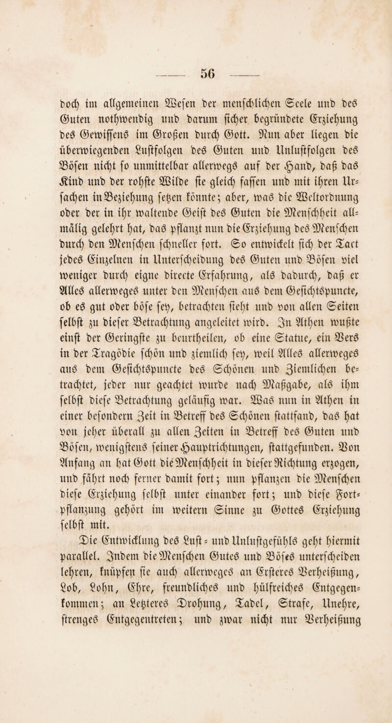 bod) im allgemeinen 2Gefen ber menfdüicgen 0eele unb be$ ©nten notgmenbig nnb barnm ftcger begrünbete ©r§iegung be3 ©emiffenö im ©regen bureg ©ott. 9hm aber liegen bte übermtegenben £uftfolgen be3 ©nten nnb Unluftfolgen be3 23öfeu nid)t fo unmittelbar allermegö auf ber §anb, bag ba3 $inb unb ber rogfte SBUbe fte gletd) faffen nnb mit tgren Ur= fa^en in Biegung fegen Bunte; aber, ma3 bic 2Öeltorbnung ober ber in igr maltenbe ©eift be3 ©nten bie 9J?enfcggeit all= malig gelehrt gat, ba6 pflanzt nun bte©rhegung be3sDhnfcgen bureg ben 9)Bnfd)en fd)netler fort* 0o entmidelt ft cg ber Xact jebe3 ©meinen in Unterfcgetbung be6 ©nten unb 33öfeit oiel zeitiger bureg eigne birecte ©rfagrung, aB babureg, bag er 2ltle3 allermege^ unter ben 3Dhnfcgen auö bern ©eftcgBpuncte, ob e$ gut ober böfe feg, betrauten fiegt unb ooit allen 0eiten felbft §u biefer S3etrad)tung angeleitet wirb* 3n 2ltgen mugte einft ber ©ertngfte 511 beurtgetlen, ob eine 0tatue, ein 23er3 in ber £ragöbte fegön unb §temltd) fei), metl 2llle3 allermegeö aub bem ©eficgBpuncte be3 0d)önen nnb be* trad)tet, jeber nur geachtet mürbe itad) 9)?aggabe, als igm felbft biefe 23etraegtung geläufig mar. 2Bab nun in tilgen in einer befonbern 3ht in ^Betreff beö 0cgbnen ftattfanb, ba6 gat 0011 jeger überall §u allen QdUn in ^Betreff be3 ©nten unb 25bfen, mentgfteiB feiner efjauptriegtungen, ftattgefnnben. $on Einfang an gat©ott bie50^enfd)geit in biefer9hd)tung erlogen, unb fägrt nod) ferner bamit fort; nun pflanzen bie 9)hnfcgen biefe ©rUegung felbft unter einanber fort; unb biefe gotU Pflanzung gegört im meitern 0tnne §n @otte£ ©rjteguttg felbft mit. 0te ©ntmicfltmg be$ £uft = nnbUnluftgefngB gegt giermit parallel. 3nbem bte9)hnfd)en ©ute£ unb 33öfe3 nnterfegeiben legren, fnüpfen fte aueg allermeged an ©rftered $ergetgung, Sob, £ogn, ©gre, freunblicgeS unb gülfretd)e3 ©ntgegeu' fomnten; an £egtere$ 0>rogung, £abel, Strafe, Uitegre, ftrengeö ©ntgegentreten; nnb §mar niegt nur 3Sergeigung