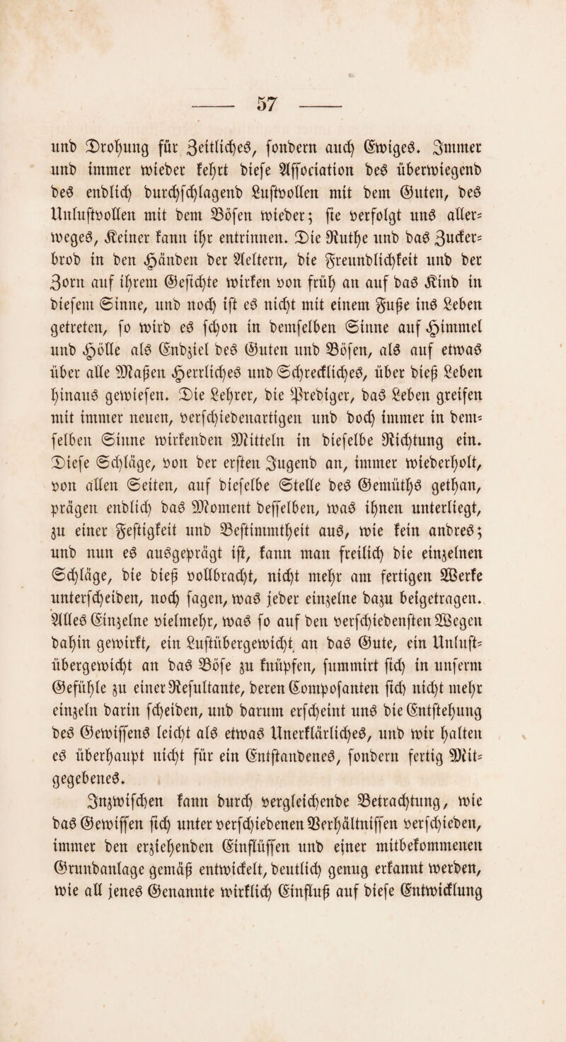 -57 -- unb £>rof)ung für 3eitlid)eS, fonbern auch ©wtgeS* Smmer unb immer wieber fe^rt biefe 2ljfoeiation beS überwtegenb beS enbltd) burchfchlagenb £uft»ollen mit bem (Sitten, beS Untuffootlen mit bem SBöfen wieber; fie »erfolgt unS alter- WegeS, deiner fatttt il)r entrinnen* 2)te Otut^e ttnb baS Sudex* brob in ben ifpänben ber Lettern, bie greunblichfeit unb ber 3orn auf tfjrent (Seftc^te Wtrfen »on früf) an auf baS ättnb in btefent ©inne, unb noch ift eS nicht mit einem guge ins £eben getreten, fo voirb eS fdjon in bemfelben ©inne auf §intmel unb §btle als ©nb^iel beS ©Uten unb Böfen, als auf etwas über alle 9Jkgen ^errlicheS unb ©chrecfltcheS, über bieg £eben hinaus gewtefen* ©>te £el)rer, bie ^rebtger, baS £eben greifen mit immer neuen, »erfc^tebenartigen unb bod) immer in bent- felbett (Sinne wirfenben Spitteln in btefelbe Stiftung ein* 2)iefe ©djläge, »ott ber erften 3ugenb an, immer wieberfyolt, »on allen ©eiten, auf btefelbe ©teile beS ©emüthS getfjan, prägen enbltd) baS Moment beffelben, waS ihnen unterliegt, 3U einer gefttgfeit unb Beftimmthett auS, wie fein anbreS; unb nun eS ausgeprägt ift, fann man freilich bie einzelnen ©ct)täge, bie bieg »ollbrad)t, nid^t mel)r am fertigen BSerfe unterfReiben, noch fagen, waS jeber einzelne baju beigetragen* 5llleS ©tn;elne »telmefyr, was fo auf ben »erfd)iebenften BSegen bal)in gewtrft, ein Suftübergewi(f)t an baS ©ute, ein Unluft' Übergewicht an baS Böfe §u fnüpfen, fxtmmirt ftd) in unferm ©efüf)le $u einer 9tefultante, beren©ompofanten ftct> nicht mehr einzeln barin fc^eiben, unb barutn erfcheint unS bie ©ntftehung beS ©eWiffenS leicht als etwas UnerflärlicheS, unb wir t>atten eS überhaupt nicht für ein ©ntftanbeneS, fonbern fertig 9)iit= gegebenes* Snjwifchen fann burch »ergleicgenbe Betrachtung, wie baS©ewiffen ftch unter »erfd)iebenenBerhältniffen »erfdjteben, immer ben eqiehenben ©inflüffen unb ejner mitbefommenen ©runbanlage gernäg entwidelt, beutlid) genug erfannt werben, wie all jenes ©enannte wirflich ©tnflug auf biefe ©ntwidlung