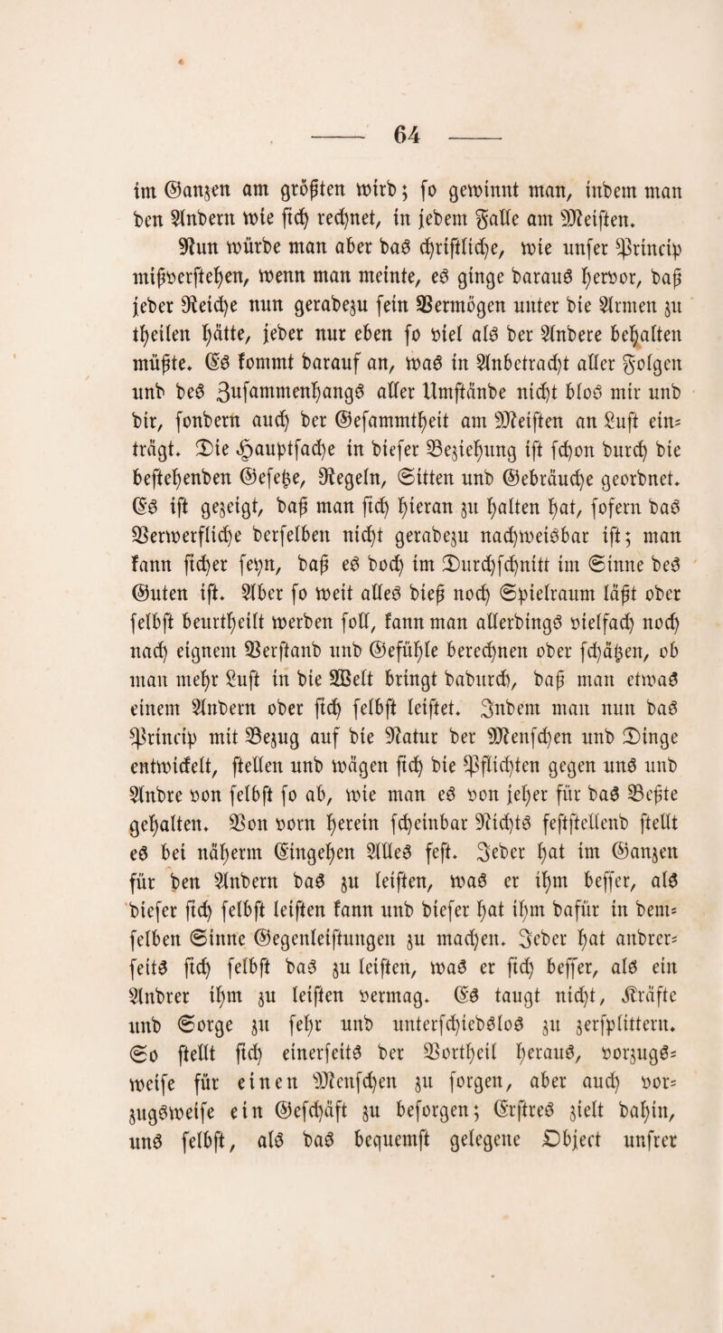 4 - 64 - im ©an&en am größten totrb; fo getotnnt man, inbem man ben 2lnbent voie ftd) regnet, in jebetn galle am Reiften* 9lun toürbe man aber baS d)riftltd)e, toie nnfer s^rtndb mtßoerftefyen, trenn man meinte, eS ginge barauS fyeroor, baß Jeher 9ietd)e nnn gerabep fein Vermögen unter bie binnen §u tfyeilen fyätte, jeber nur eben fo riet als ber 2lnbere besaiten müßte* ©S fommt barauf an, tnaS in 2lnbetrad)t alter golgett nnb beS 3ufammenf)an9^ aller tlmftänbe nidjt bloS mir nnb bir, fonbern and) ber ©efammttyeit am Reiften an Suft ein= trägt* 3)te äpauptfacfye in biefer 23e;te!)ung ift fd)on burd) bie beftefyenben ©efe^e, Dtegeln, ©itten unb ©ebräudje georbnet* ©3 ift gezeigt, baß man ftd) hieran p Ratten tyat, fofern baS ÜBertrerfltd)e berfelbett nid)t gerabep nad)tretSbar ift; man fann fieser fetp, baß eS bod) im Smrdjfdjnitt im ©tnne beS ©nten ift* 5tber fo treit alles bteß nod) Spielraum läßt ober felbft beurteilt trerben foll, fann man allerbtngS otelfad) nod) nad) eignem SSerftanb nnb ©efütjte berechnen ober fd)ä§en, ob man ntefyr Sufi in bie 2Belt bringt babnreb, baß man ettraS einem Slnbent ober ftd) fetbft leiftet* Snbem man nun baS s4^rindb mit 23epg auf bie Üftatur ber 9ftenfd)en unb 3)tnge enttrtdelt, fteden nnb trägen ftd) bie *]3fttd)ten gegen uns unb 2lnbre oon felbft fo ab, tote man eS oon fet;er für baS S3eßte gehalten* 3Son oorn herein fd)etnbar 9dd)tS feftftellenb ftelU eS bet näfyerm ©tngefjen 2MeS feft* 3eber t)at im ©anjett für ben 2lnbent baS p letften, traS er tfpt beffer, als biefer ftd) felbft leiften fann nnb btefer fyat ißm bafür in bem= felben ©tnne ©egenleiftungett p mad)en* 3eher f)at anbrer= feitS fid) felbft baS p letften, traS er ftd) beffer, als ein 2lnbrer tl)m p leiften oermag* ©S taugt nidjt, Kräfte unb ©orge p fef)r unb unterfd)iebSloS p prfplittern* ©o ftellt ftc^ einerfeitS ber ÜBortfjeil IjerauS, oorpgS= toeife für einen s)J?cnfd)en p forgen, aber aud) oor= pgStretfe ein ©efd)äft p beforgen; ©rftreS sielt bafyttt, und felbft, als baS bequemft gelegene Dbject unfrer