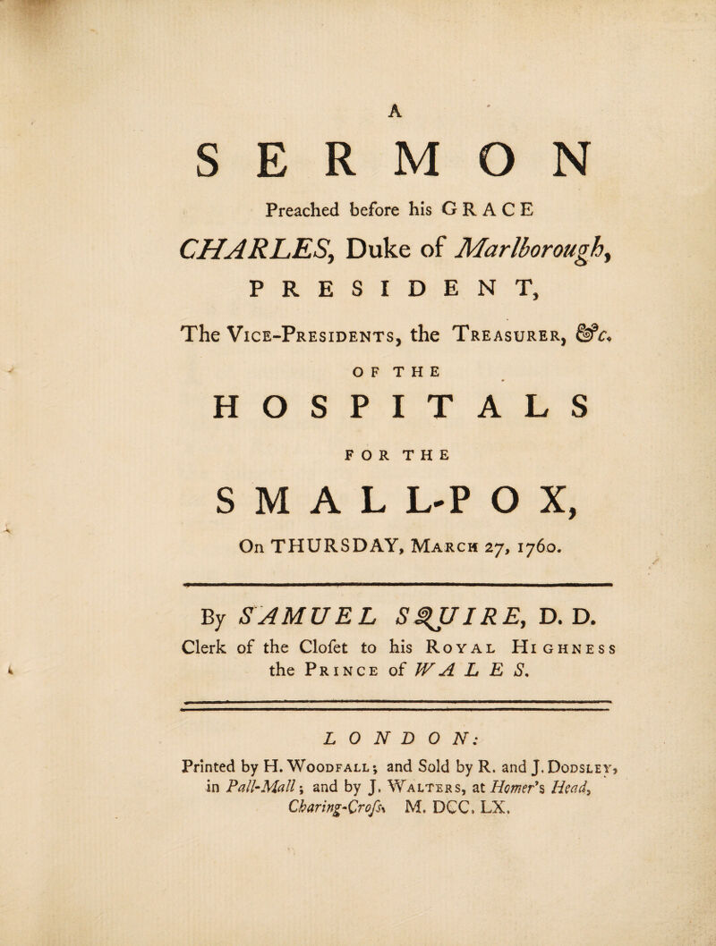 A SERMON Preached before his GRACE CHARLESy Duke of Marlborough, PRESIDENT, The Vice-Presidents, the Treasurer, o f t h e * HOSPITALS FOR THE S M A L L-P O X, On THURSDAY, March 27, 1760. By SAMUEL SQUIRE, D. D. Clerk of the Clofet to his Royal Highness k the Prince of WA L E S. LONDON: Printed by H. Woodfall; and Sold by R. and J. Dodsley, in Pall-Mall; and by J. Walters, at Homer's, Head, Cbaring-Orofss M. DCC, LX.