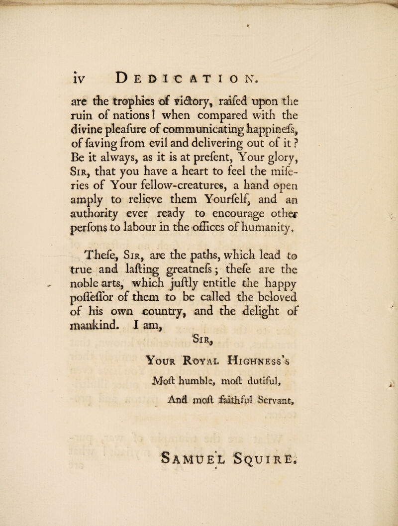 are the trophies of vi&ory, raifed upon the ruin of nations! when compared with the divine pleafure of communicating happinefs, of faving from evil and delivering out of it ? Be it always, as it is at prefent, Your glory, Sir, that you have a heart to feel the mife- ries of Your fellow-creatures, a hand open amply to relieve them Yourfelf, and an authority ever ready to encourage other perfons to labour in the offices of humanity. Thefe, Sir, are the paths, which lead to true and lading greatnefs; thefe are the noble arts, which juftly entitle the happy poffeffor of them to be called the beloved of his own country, and the delight of mankind. I am, Sir, Your Royal Highness’s Moft humble, mod dutiful. And moft faithful Servant, Samuel Squire.