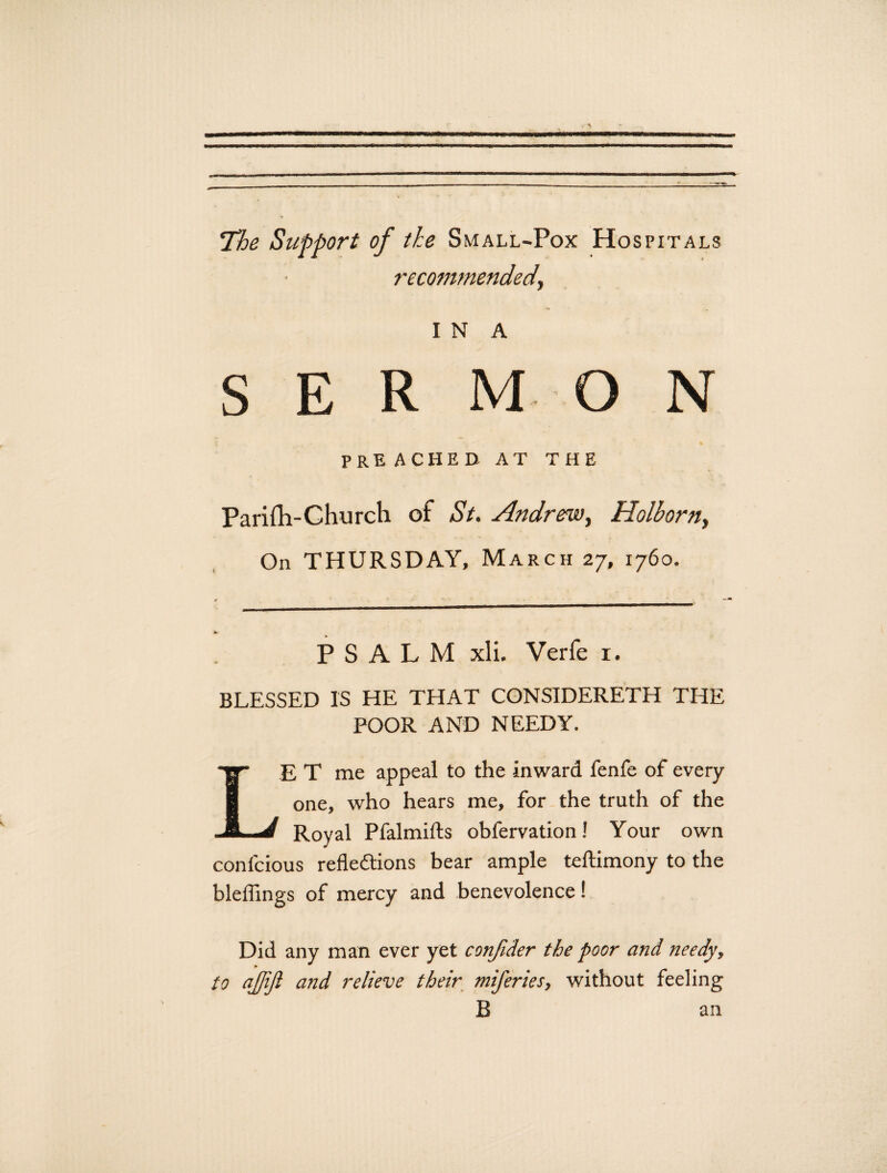 The Support of the Small-Pox Hospitals recommended, I N A S E R MON PRE ACHED AT THE Parilh-Church of St. Andrew, Holhorn, On THURSDAY, March 27, 1760. PSALM xli. Verfe 1. BLESSED IS HE THAT CONSIDERETH THE POOR AND NEEDY. E T me appeal to the inward fenfe of every one, who hears me, for the truth of the Royal Pfalmifts obfervation! Your own confcious reflections bear ample teftimony to the bleflings of mercy and benevolence! Did any man ever yet conjider the poor and needy, to ajjijl and relieve their miferies, without feeling B an